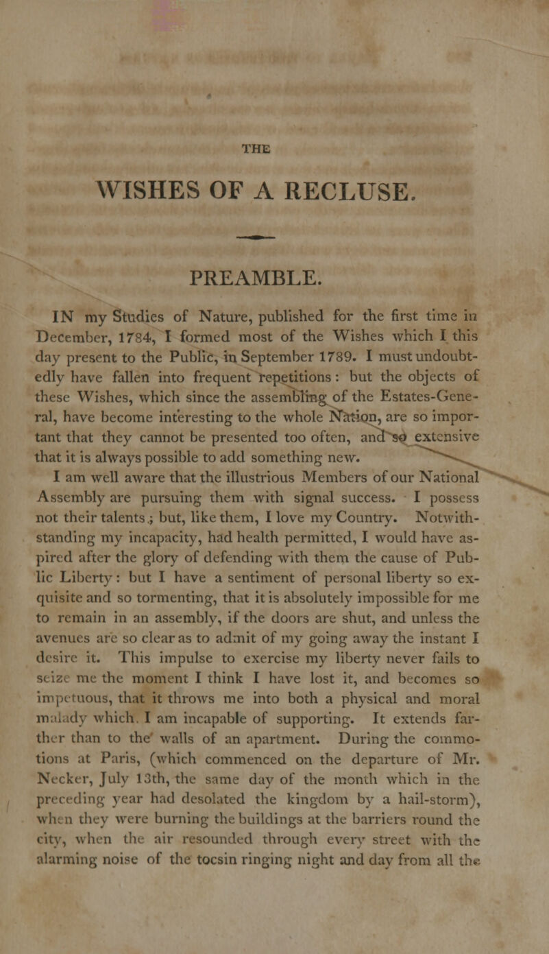 THE WISHES OF A RECLUSE. PREAMBLE. IN my Studies of Nature, published for the first time in December, 1784, I formed most of the Wishes which I this day present to the Public, in September 1789. I must undoubt- edly have fallen into frequent repetitions : but the objects of these Wishes, which since the assemblings of the Estates-Gene- ral, have become interesting to the whole Nation, are so impor- tant that they cannot be presented too often, and so extensive that it is always possible to add something new. I am well aware that the illustrious Members of our National Assembly are pursuing them with signal success. I possess not their talents.; but, like them, I love my Country. Notwith- standing my incapacity, had health permitted, I would have as- pired after the glory of defending with them the cause of Pub- lic Liberty : but I have a sentiment of personal liberty so ex- quisite and so tormenting, that it is absolutely impossible for me to remain in an assembly, if the doors are shut, and unless the avenues are so clear as to admit of my going away the instant I desire it. This impulse to exercise my liberty never fails to seize me the moment I think I have lost it, and becomes so impetuous, that it throws me into both a physical and moral dy which. I am incapable of supporting. It extends far- ther than to the' walls of an apartment. During the commo- tions at Paris, (which commenced on the departure of Mr. Necker, July 13th, the same day of the month which in the preceding year had desolated the kingdom by a hail-storm), when they were burning the buildings at the barriers round the city, when the air resounded through every street with the alarming noise of the tocsin ringing night and day from all the