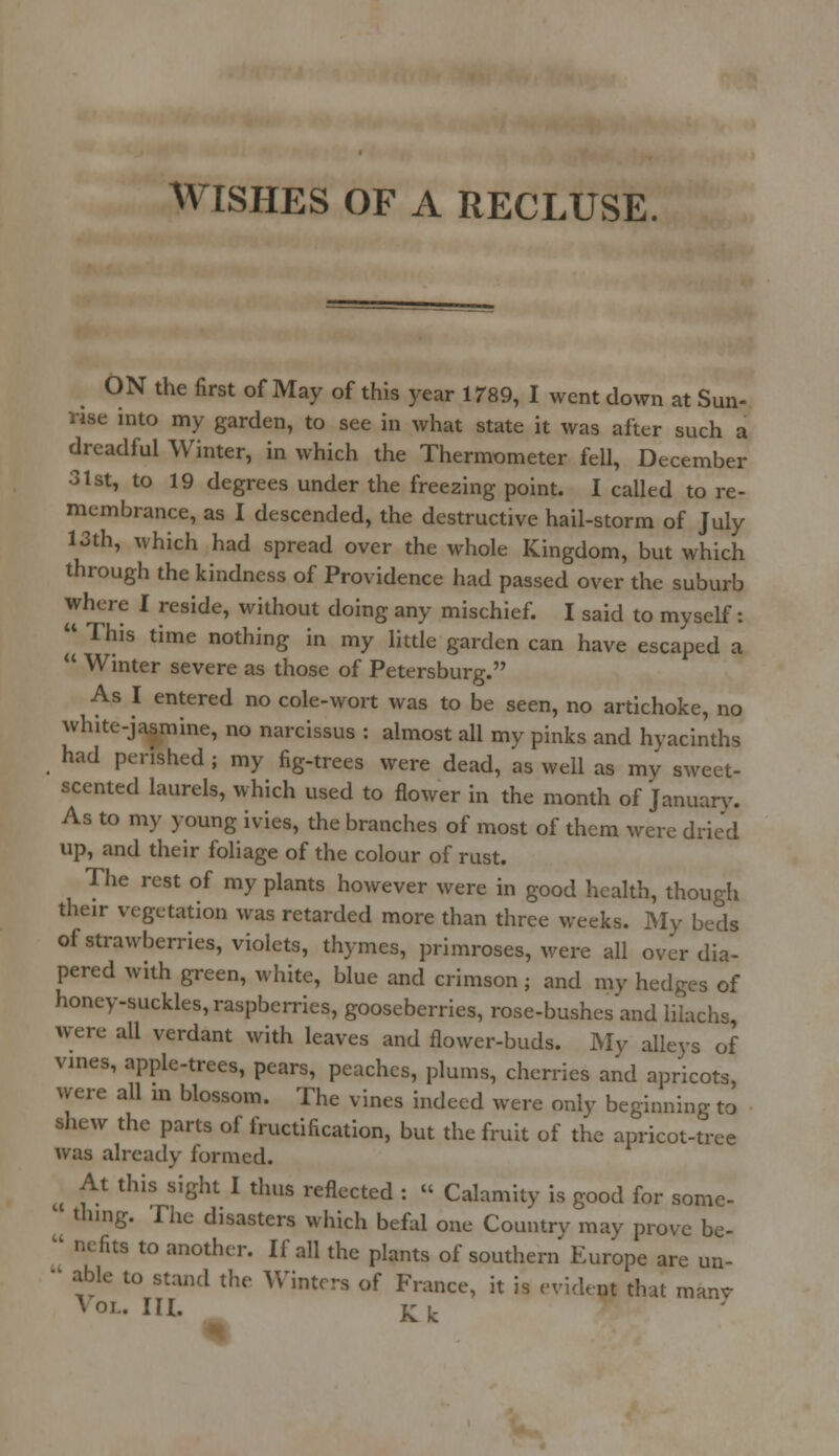 WISHES OF A RECLUSE. ON the first of May of this year 1789, I went down at Sun- rise into my garden, to see in what state it was after such a dreadful Winter, in which the Thermometer fell, December 31st, to 19 degrees under the freezing point. I called to re- membrance, as I descended, the destructive hail-storm of July 13th, which had spread over the whole Kingdom, but which through the kindness of Providence had passed over the suburb where I reside, without doing any mischief. I said to myself:  This time nothing in my little garden can have escaped a  Winter severe as those of Petersburg. As I entered no cole-wort was to be seen, no artichoke, no white-jasmine, no narcissus : almost all my pinks and hyacinths had perished ; my fig-trees were dead, as well as my sweet- scented laurels, which used to flower in the month of January. As to my young ivies, the branches of most of them were dried up, and their foliage of the colour of rust. The rest of my plants however were in good health, though their vegetation was retarded more than three weeks. My beds of strawberries, violets, thymes, primroses, were all over dia- pered with green, white, blue and crimson; and my hedges of honey-suckles, raspberries, gooseberries, rose-bushes and lilachs, were all verdant with leaves and flower-buds. My alleys of vines, apple-trees, pears, peaches, plums, cherries and apricots, were all in blossom. The vines indeed were only beginning to shew the parts of fructification, but the fruit of the apricot-tree was already formed. At this sight I thus reflected : « Calamity is good for some- 1 th.ng. The disasters which befal one Country may prove be-  nefits to another. If all the plants of southern Europe are un-  able to stand the Winters of France, it is evident that manv Vol. in. Kk