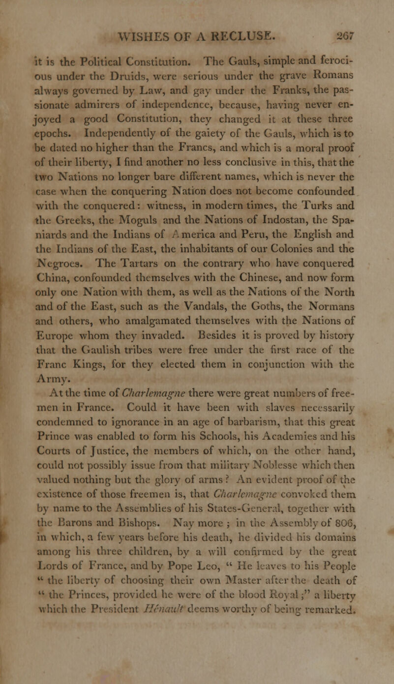 it is the Political Constitution. The Gauls, simple and feroci- ous under the Druids, were serious under the grave Romans always governed by Law, and gay under the Franks, the pas- sionate admirers of independence, because, having never en- joyed a good Constitution, they changed it at these three epochs. Independently of the gaiety of the Gauls, which is to be dated no higher than the Francs, and which is a moral proof of their liberty, I find another no less conclusive in this, that the two Nations no longer bare different names, which is never the case when the conquering Nation does not become confounded with the conquered: witness, in modern times, the Turks and the Greeks, the Moguls and the Nations of Indostan, the Spa- niards and the Indians of A merica and Peru, the English and the Indians of the East, the inhabitants of our Colonies and the Negroes* The Tartars on the contrary who have conquered China, confounded themselves with the Chinese, and now form only one Nation with them, as well as the Nations of the North and of the East, such as the Vandals, the Goths, the Normans and others, who amalgamated themselves with the Nations of Europe whom they invaded. Besides it is proved by history that the Gaulish tribes were free under the first race of the Franc Kings, for they elected them in conjunction with the Army. At the time of Charlemagne there were great numbers of free- men in France. Could it have been with slaves necessarily- condemned to ignorance in an age of barbarism, that this great Prince was enabled to form his Schools, his Academies and his Courts of Justice, the members of which, on the other hand, could not possibly issue from that military Noblesse which then valued nothing but the glory of arms ? An evident proof of the existence of those freemen is, that Charlemagne convoked them by name to the Assemblies of his States-General, together with the Barons and Bishops. Nay more ; in the Assembly of 806, in which, a few years before his death, he divided his domains among his three children, by a will confirmed by the great Lords of France, and by Pope Leo,  He leaves to his People w the liberty of choosing their own Master after the death of 41 the Princes, provided he were of the blood Royal; a liberty which the Pi . 't deems worthv of being remarked.