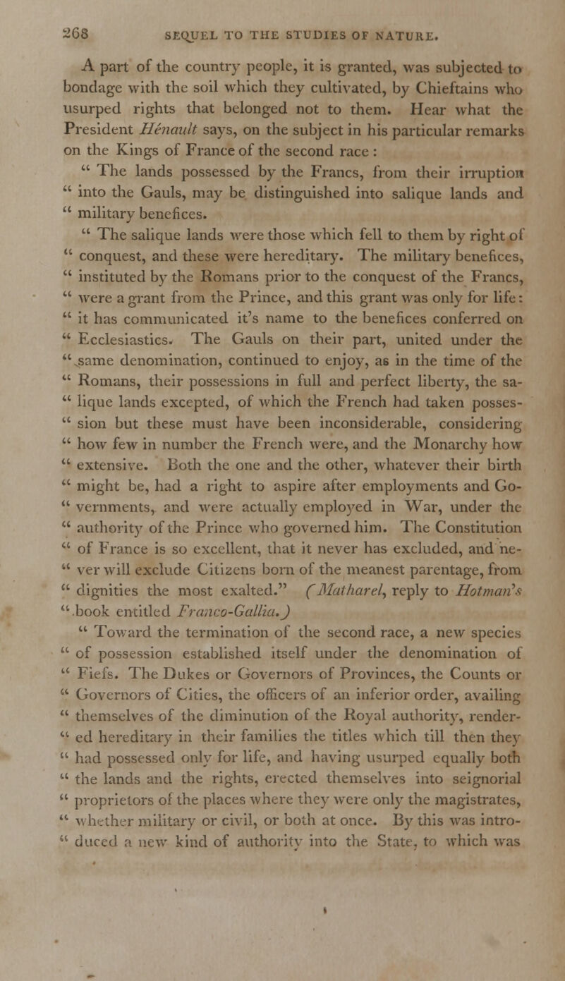 A part of the country people, it is granted, was subjected to bondage with the soil which they cultivated, by Chieftains who usurped rights that belonged not to them. Hear what the President Heiiault says, on the subject in his particular remarks on the Kings of France of the second race :  The lands possessed by the Francs, from their irruption  into the Gauls, may be distinguished into salique lands and  military benefices.  The salique lands were those which fell to them by right of  conquest, and these were hereditary. The military benefices,  instituted by the Romans prior to the conquest of the Francs,  were a grant from the Prince, and this grant was only for life:  it has communicated it's name to the benefices conferred on  Ecclesiastics. The Gauls on their part, united under the .same denomination, continued to enjoy, as in the time of the  Romans, their possessions in full and perfect liberty, the sa-  lique lands excepted, of which the French had taken posses-  sion but these must have been inconsiderable, considering  how few in number the French were, and the Monarchy how  extensive. Both the one and the other, whatever their birth  might be, had a right to aspire after employments and Go-  vernments, and were actually employed in War, under the  authority of the Prince who governed him. The Constitution  of France is so excellent, that it never has excluded, and he-  ver will exclude Citizens born of the meanest parentage, from  dignities the most exalted. (Maiharel, reply to Hotmai^f; .book entitled Franco-Gallia.J  Toward the termination of the second race, a new species  of possession established itself under the denomination of  Fiefs. The Dukes or Governors of Provinces, the Counts or  Governors of Cities, the officers of an inferior order, availing  themselves of the diminution of the Royal authority, render-  ed hereditary in their families the titles which till then they  had possessed only for life, and having usurped equally both  the lands and the rights, erected themselves into seignorial  proprietors of the places where they were only the magistrates,  whether military or civil, or both at once. By this was intro-  duced a new kind of authoritv into the State, to which was