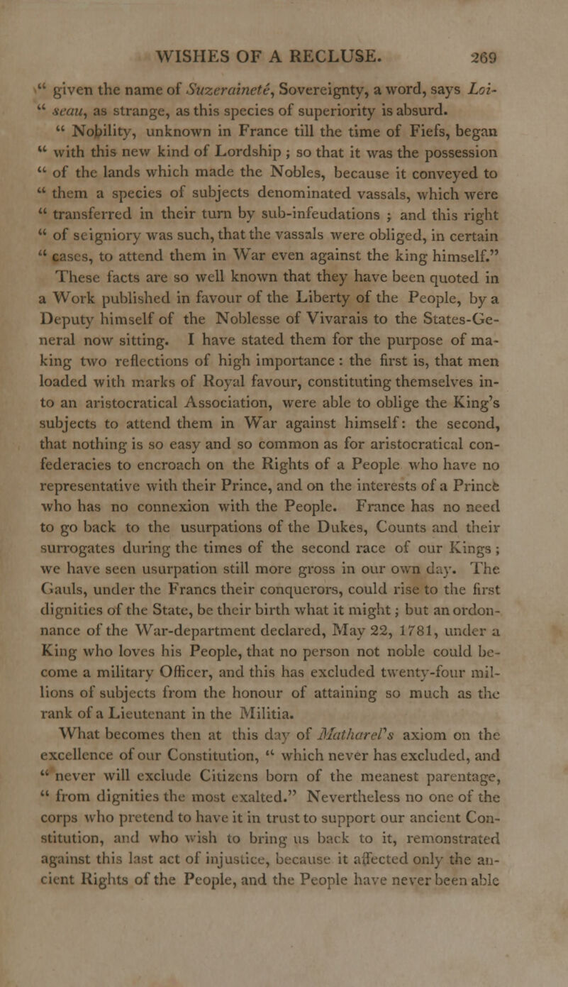  given the name of Suzerainete, Sovereignty, a word, says Loi- aUy as strange, as this species of superiority is absurd.  Nobility, unknown in France till the time of Fiefs, began u with this new kind of Lordship ; so that it was the possession  of the lands which made the Nobles, because it conveyed to  them a species of subjects denominated vassals, which were  transferred in their turn by sub-infeudations j and this right  of seigniory was such, that the vassals were obliged, in certain  cases, to attend them in War even against the king himself. These facts are so well known that they have been quoted in a Work published in favour of the Liberty of the People, by a Deputy himself of the Noblesse of Vivarais to the States-Ge- neral now sitting. I have stated them for the purpose of ma- king two reflections of high importance : the first is, that men loaded with marks of Royal favour, constituting themselves in- to an aristocratical Association, were able to oblige the King's subjects to attend them in War against himself: the second, that nothing is so easy and so common as for aristocratical con- federacies to encroach on the Rights of a People who have no representative with their Prince, and on the interests of a Prince who has no connexion with the People. France has no need to go back to the usurpations of the Dukes, Counts and their surrogates during the times of the second race of our Kings ; we have seen usurpation still more gross in our own day. The Gauls, under the Francs their conquerors, could rise to the first dignities of the State, be their birth what it might; but an ordon- nance of the War-department declared, May 22, 1781, under a King who loves his People, that no person not noble could be- come a military Officer, and this has excluded twenty-four mil- lions of subjects from the honour of attaining so much as the a-ank of a Lieutenant in the Militia. What becomes then at this day of MathareVs axiom on the excellence of our Constitution,  which never has excluded, and  never will exclude Citizens born of the meanest parentage,  from dignities the most exalted. Nevertheless no one of the corps who pretend to have it in trust to support our ancient Con- stitution, and who wish to bring us back to it, remonstrated against this last act of injustice, because it affected only the an- cient Rights of the People, and the People have never been able