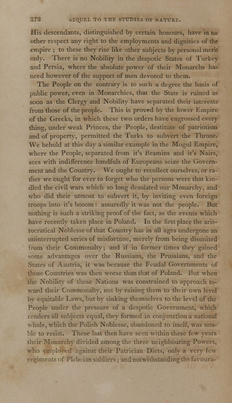 His descendants, distinguished by certain honours, have in no other respect any right to the employments and dignities of the empire ; to these they rise like other subjects by personal merit only. There is no Nobility in the despotic States of Turkey and Persia, where the absolute power of their Monarchs has need however of the support of men devoted to them. The People on the contrary is to such a degree the basis of public power, even in Monarchies, that the State is ruined as soon as the Clergy and Nobility have separated their interests from those of the people. This is proved by the lower Empire of the Greeks, in which these two orders have engrossed every- thing, under weak Princes, the People, destitute of patriotism and of property, permitted the Turks to subvert the Throne. We behold at this day a similar example in the Mogul Empire, where the People, separated from it's Bramins and it's Nairs, sees with indifference handfuls of Europeans seize the Govern- ment and the Country. We ought to recollect ourselves, or ra- ther we ought for ever to forget who the persons were that kin- dled the civil wars which so long desolated our Monarchy, and who did their utmost to subvert it, by inviting even foreign troops into it's bosom : assuredly it was not the people. But nothing is such a striking proof of the fact, as the events which have recently taken place in Poland. In the first place the aris- tocratical Noblesse of that Country has in all ages undergone an uninterrupted series of misfortune, merely from being disunited from their Commonalty; and if in former times they gained some advantages over the Russians, the Prussians, and the States of Austria, it was because the Feudal Governments of those Countries was then worse than that of Poland. But when the Nobility of those Nations was constrained to approach to- ward their Commonalty, not by raising them to their own level by equitable Laws, but by sinking themselves to the level of the People under the pressure of a despotic Government, which renders all subjects equal, they formed in conjunction a national whole, which the Polish Noblesse, abandoned to itself, was una- ble to resist. These last then have seen within these few years their Monarchy divided among the three neighbouring Powers, who employed against their Patrician Diets, only a very few regiments of Plebeian soldiers; and notwithstanding the favoura-