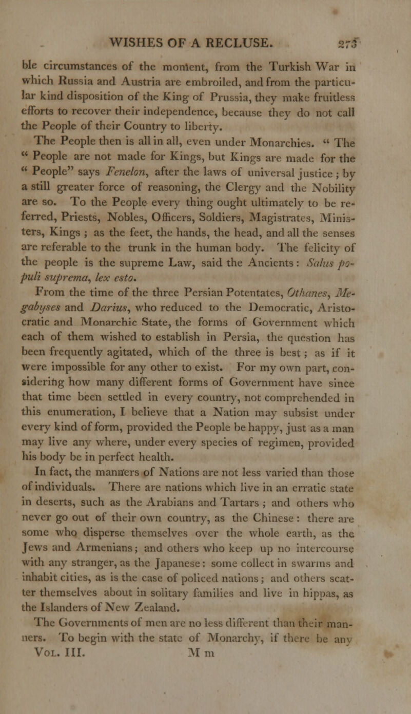 ble circumstances of the moment, from the Turkish War in which Russia and Austria are embroiled, and from the particu- lar kind disposition of the King of Prussia, they make fruitless efforts to recover their independence, because they do not call the People of their Country to liberty. The People then is all in all, even under Monarchies.  The  People are not made for Kings, but Kings are made for the  People says Fenelon, after the laws of universal justice ; by a still greater force of reasoning, the Clergy and the Nobility are. so. To the People every thing ought ultimately to be re- ferred, Priests, Nobles, Officers, Soldiers, Magistrates, Minis- ters, Kings ; as the feet, the hands, the head, and all the senses are referable to the trunk in the human body. The felicity of the people is the supreme Law, said the Ancients: Salus po- puli suprema, lex esto. From the time of the three Persian Potentates, Othanes, Me* gabyses and Darius, who reduced to the Democratic, Aristo- cratic and Monarchic State, the forms of Government which each of them wished to establish in Persia, the question has been frequently agitated, which of the three is best; as if it were impossible for any other to exist. For my own part, con- sidering how many different forms of Government have since that time been settled in every country, not comprehended in this enumeration, I believe that a Nation may subsist under every kind of form, provided the People be happy, just as a man may live any where, under every species of regimen, provided his body be in perfect health. In fact, the manners of Nations are not less varied than those of individuals. There are nations which live in an erratic state in deserts, such as the Arabians and Tartars ; and others who never go out of their own country, as the Chinese : there are some who disperse themselves over the whole earth, as the Jews and Armenians; and others who keep up no intercourse with any stranger, as the Japanese: some collect in swarms and inhabit cities, as is the case of policed nations ; and others scat- ter themselves about in solitary families and live in hippas, as the Islanders of New Zealand. The Governments of men are no less different than their man- ners. To begin with the state of Monarch}-, if there be am Vol. III. M m