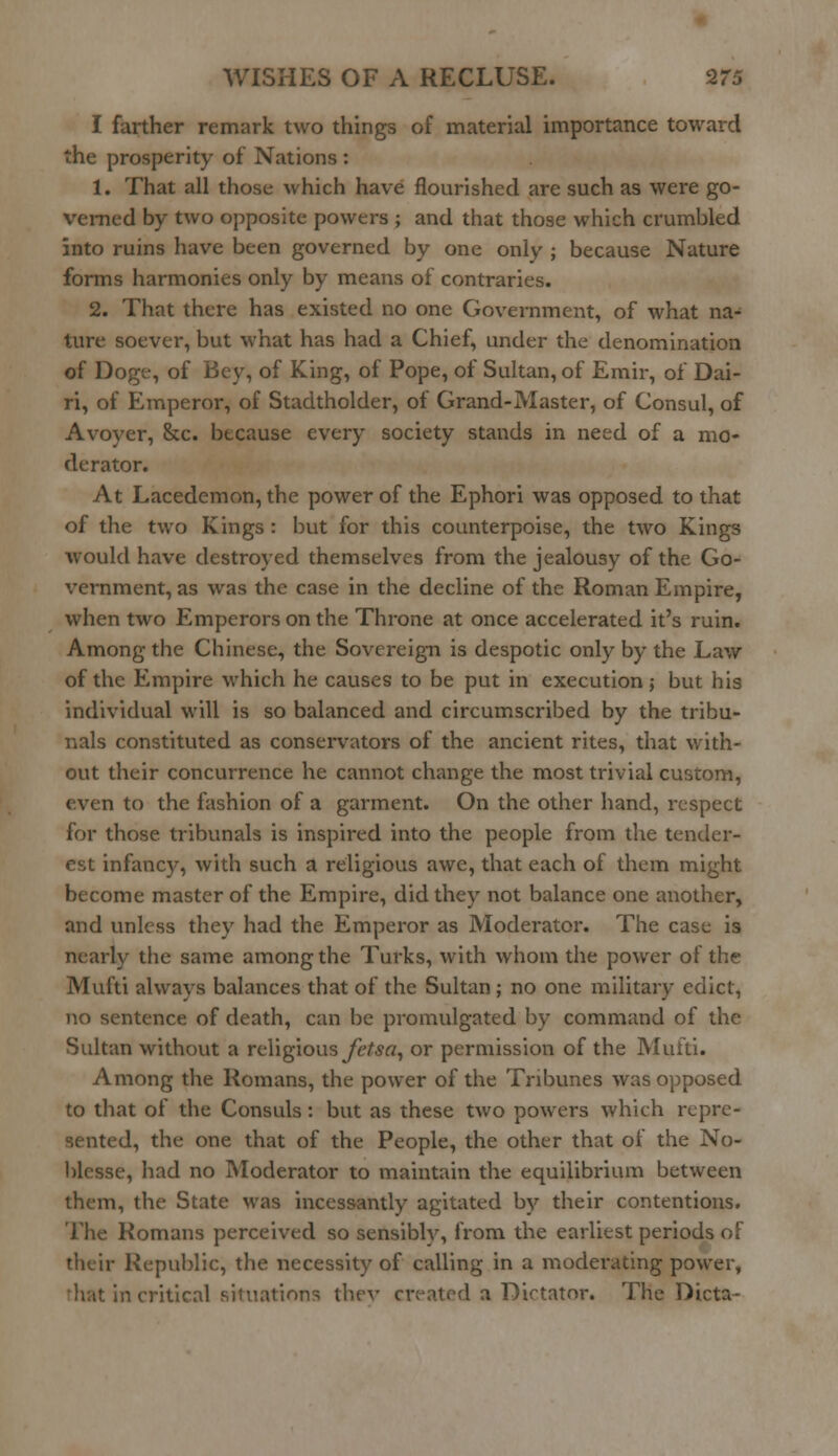 I farther remark two things of material importance toward the prosperity of Nations : 1. That all those which have flourished are such as were go- verned by two opposite powers ; and that those which crumbled into ruins have been governed by one only ; because Nature forms harmonies only by means of contraries. 2. That there has existed no one Government, of what na- ture soever, but what has had a Chief, under the denomination of Doge, of Bey, of King, of Pope, of Sultan, of Emir, of Dai- ri, of Emperor, of Stadtholder, of Grand-Master, of Consul, of Avoyer, Sec. because every society stands in need of a mo- derator. At Lacedemon, the power of the Ephori was opposed to that of the two Kings : but for this counterpoise, the two Kings would have destroyed themselves from the jealousy of the Go- vernment, as was the case in the decline of the Roman Empire, when two Emperors on the Throne at once accelerated it's ruin. Among the Chinese, the Sovereign is despotic only by the Law of the Empire which he causes to be put in execution; but his individual will is so balanced and circumscribed by the tribu- nals constituted as conservators of the ancient rites, that with- out their concurrence he cannot change the most trivial custom, even to the fashion of a garment. On the other hand, respect for those tribunals is inspired into the people from the tender- est infancy, with such a religious awe, that each of them might become master of the Empire, did they not balance one another, and unless they had the Emperor as Moderator. The case is nearly the same among the Turks, with whom the power of the Mufti always balances that of the Sultan; no one military edict, no sentence of death, can be promulgated by command of the Sultan without a religious J'etsa, or permission of the Mufti. Among the Romans, the power of the Tribunes was opposed to that of the Consuls: but as these two powers which repre- sented, the one that of the People, the other that of the No- blesse, had no Moderator to maintain the equilibrium between them, the State was incessantly agitated by their contentions. The Romans perceived so sensiblv, from the earliest periods of their Republic, the necessity of calling in a moderating power, --.critical situations thev created a Dictator. The Dicta-