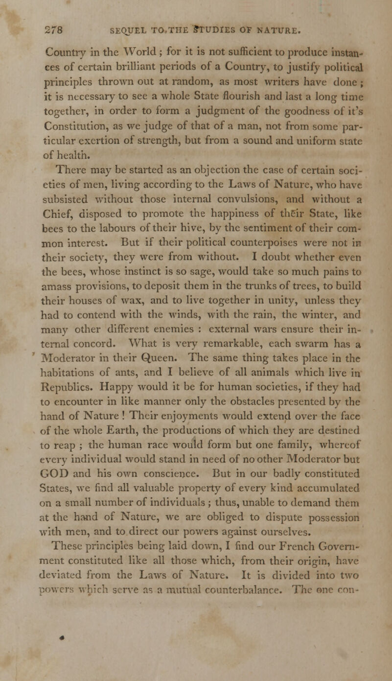 Country in the World ; for it is not sufficient to produce instan- ces of certain brilliant periods of a Country, to justify political principles thrown out at random, as most writers have done ; it is necessary to see a whole State flourish and last a long time together, in order to form a judgment of the goodness of it's Constitution, as we judge of that of a man, not from some par- ticular exertion of strength, but from a sound and uniform state of health. There may be started as an objection the case of certain soci- eties of men, living according to the Laws of Nature, who have subsisted without those internal convulsions, and without a Chief, disposed to promote the happiness of their State, like bees to the labours of their hive, by the sentiment of their com- mon interest. But if their political counterpoises were not in their society, they were from without. I doubt whether even the bees, whose instinct is so sage, would take so much pains to amass provisions, to deposit them in the trunks of trees, to build their houses of wax, and to live together in unity, unless they had to contend with the winds, with the rain, the winter, and many other different enemies : external wars ensure their in- ternal concord. What is very remarkable, each swarm has a Moderator in their Queen. The same thing takes place in the habitations of ants, and I believe of all animals which live in Republics. Happy would it be for human societies, if they had to encounter in like manner only the obstacles presented by the hand of Nature ! Their enjoyments would extend over the face of the whole Earth, the productions of which they are destined to reap ; the human race would form but one family, whereof every individual would stand in need of no other Moderator but GOD and his own conscience. But in our badly constituted States, we find all valuable property of every kind accumulated on a small number of individuals ; thus, unable to demand them at the hand of Nature, we are obliged to dispute possession with men, and to direct our powers against ourselves. These principles being laid down, I find our French Govern- ment constituted like all those which, from their origin, have deviated from the Laws of Nature. It is divided into two cowers which serve as a mutual counterbalance. The one ron-