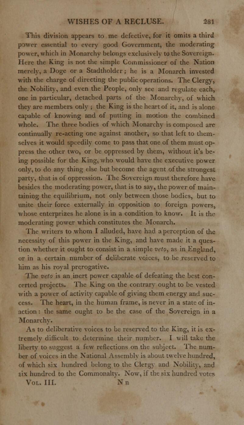 This division appears to me defective, for it omits a third power essential to every good Government, the moderating power, which in Monarchy belongs exclusively to the Sovereign. Here the King is not the simple Commissioner of the Nation merely, a Doge or a Stadtholder; he is a Monarch invested with the charge of directing the public operations. The Clergy, the Nobility, and even the People, only see and regulate each, one in particular, detached parts of the Monarchy, of which they are members only ; the King is the heart of it, and is alone capable of knowing and of putting in motion the combined whole. The three bodies of which Monarchy is composed are continually re-acting one against another, so that left to them- selves it would speedily come to pass that one of them must op- press the other two, or be oppressed by them, without it's be- ing possible for the King, who would have the executive power only, to do any thing else but become the agent of the strongest party, that is of oppression. The Sovereign must therefore have besides the moderating power, that is to say, the power of main- taining the equilibrium, not only between those bodies, but to unite their force externally in opposition to foreign powers, whose enterprizes he alone is in a condition to know. It is the moderating power which constitutes the Monarch. The writers to whom I alluded, have had a perception of the necessity of this power in the King, and have made it a ques- tion whether it ought to consist in a simple veto, as in England, or in a certain number of deliberate voices, to be reserved to him as his royal prerogative. The veto is an inert power capable of defeating the best con- certed projects. The King on the contrary ought to be vested with a power of activity capable of giving them energy and suc- cess. The heart, in the human frame, is never in a state of in- action : the same ought to be the case of the Sovereign in a Monarchy. As to deliberative voices to be reserved to the King, it is ex- tremely difficult to determine their number. I will take the liberty to suggest a few reflections on the subject. The num- ber of voices in the National Assembly is about twelve hundred, of which six hundred belong to the Clergy and Nobility, and : i\ hundred to the Commonalty. Now, if the six hundred votes Voi. III. Nn
