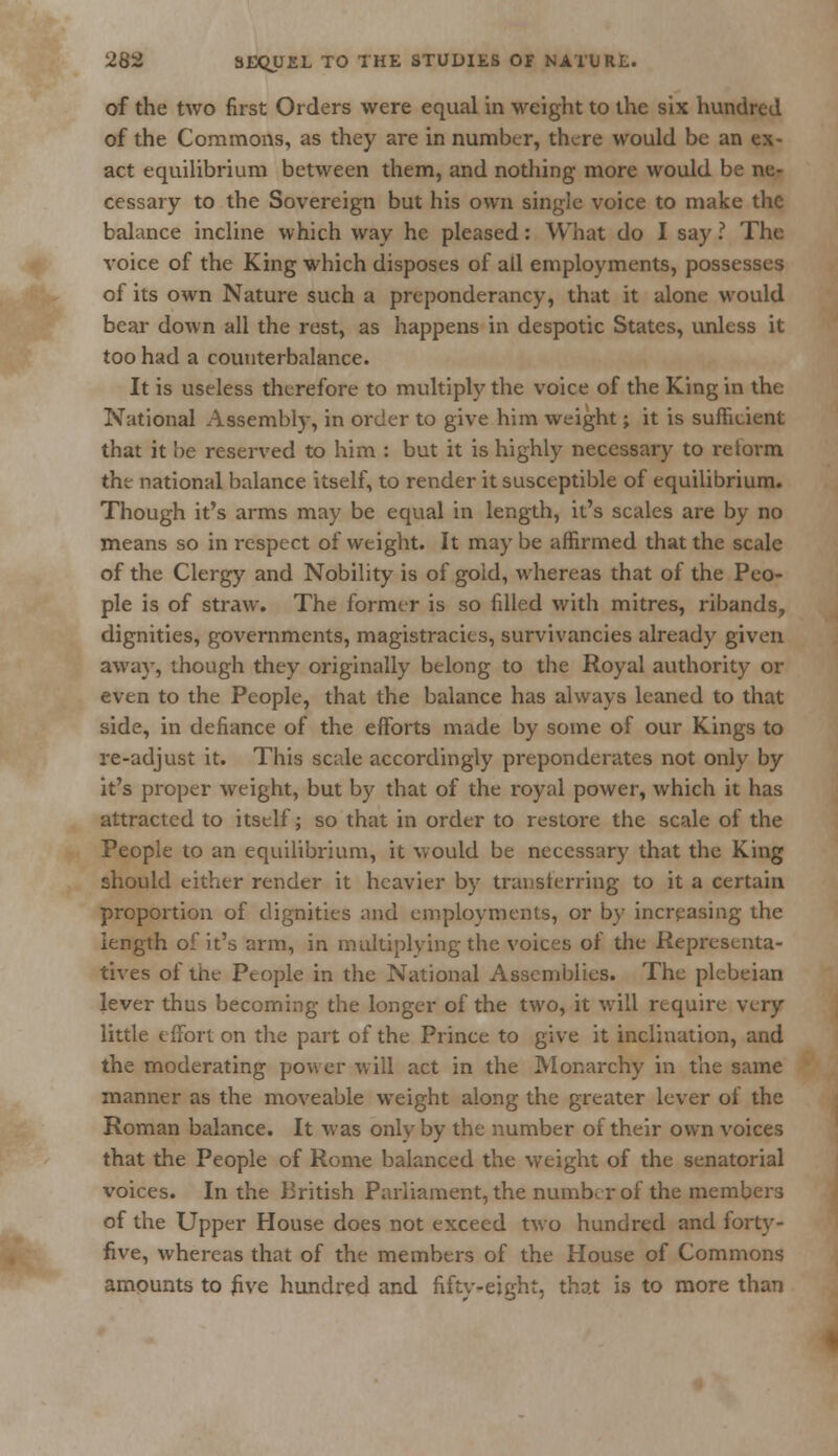 of the two first Orders were equal in weight to the six hundred of the Commons, as they are in number, there would be an ex- act equilibrium between them, and nothing more would be ne- cessary to the Sovereign but his own single voice to make the balance incline which way he pleased: What do I say ? The voice of the King which disposes of all employments, possesses of its own Nature such a preponderancy, that it alone would bear down all the rest, as happens in despotic States, unless it too had a counterbalance. It is useless therefore to multipty the voice of the King in the National Assembly, in order to give him weight; it is sufficient that it be reserved to him : but it is highly necessary to reform the national balance itself, to render it susceptible of equilibrium. Though it's arms may be equal in length, it's scales are by no means so in respect of weight. It maybe affirmed that the scale of the Clergy and Nobility is of gold, whereas that of the Peo- ple is of straw. The former is so filled with mitres, ribands, dignities, governments, magistracies, survivancies already given away, though they originally belong to the Royal authority or even to the People, that the balance has always leaned to that side, in defiance of the efforts made by some of our Kings to re-adjust it. This scale accordingly preponderates not only by it's proper weight, but by that of the royal power, which it has attracted to itself; so that in order to restore the scale of the People to an equilibrium, it would be necessary that the King should either render it heavier by transferring to it a certain proportion of dignities and employments, or by increasing the length ofit's arm, in multiplying the voices of the Representa- tives of the People in the National Assemblies. The plebeian lever thus becoming the longer of the two, it will require very little effort on the part of the Prince to give it inclination, and the moderating power will act in the Monarchy in the same manner as the moveable weight along the greater lever of the Roman balance. It was only by the number of their own voices that the People of Rome balanced the weight of the senatorial voices. In the British Parliament, the number of the members of the Upper House does not exceed two hundred and forty- five, whereas that of the members of the House of Commons amounts to five hundred and fifty-eight, that is to more than