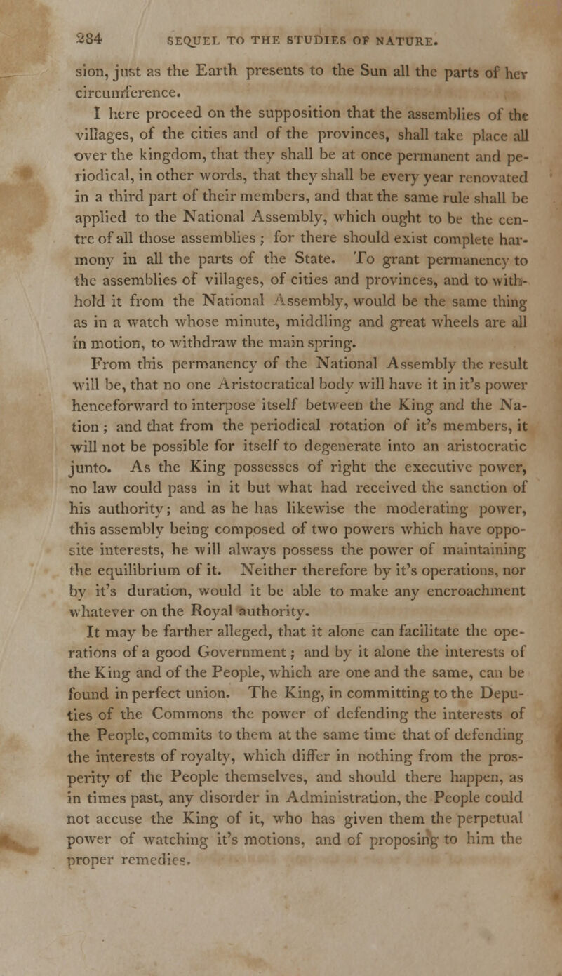 sion, just as the Earth presents to the Sun all the parts of hev circunrference. I here proceed on the supposition that the assemblies of the villages, of the cities and of the provinces, shall take place all over the kingdom, that they shall be at once permanent and pe- riodical, in other words, that they shall be every year renovated in a third part of their members, and that the same rule shall be applied to the National Assembly, which ought to be the cen- tre of all those assemblies ; for there should exist complete har- mony in all the parts of the State. To grant permanency to the assemblies of villages, of cities and provinces, and to with- hold it from the National Assembly, would be the same thing as in a watch whose minute, middling and great wheels are all in motion, to withdraw the main spring. From this permanency of the National Assembly the result will be, that no one Aristocratical body will have it in it's power henceforward to interpose itself between the King and the Na- tion ; and that from the periodical rotation of it's members, it will not be possible for itself to degenerate into an aristocratic junto. As the King possesses of right the executive power, no law could pass in it but what had received the sanction of his authority; and as he has likewise the moderating power, this assembly being composed of two powers which have oppo- site interests, he will always possess the power of maintaining the equilibrium of it. Neither therefore by it's operations, nor by it's duration, would it be able to make any encroachment whatever on the Royal authority. It may be farther alleged, that it alone can facilitate the ope- rations of a good Government; and by it alone the interests of the King and of the People, which are one and the same, can be found in perfect union. The King, in committing to the Depu- ties of the Commons the power of defending the interests of the People, commits to them at the same time that of defending the interests of royalty, which differ in nothing from the pros- perity of the People themselves, and should there happen, as in times past, any disorder in Administration, the People could not accuse the King of it, who has given them the perpetual power of watching it's motions, and of proposing to him the proper remedies.
