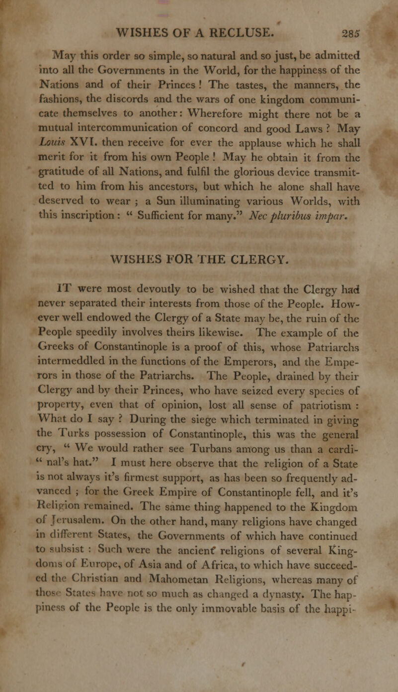May this order so simple, so natural and so just, be admitted into all the Governments in the World, for the happiness of the Nations and of their Princes ! The tastes, the manners, the fashions, the discords and the wars of one kingdom communi- cate themselves to another: Wherefore might there not be a mutual intercommunication of concord and good Laws ? May Louis XVI. then receive for ever the applause which he shall merit for it from his own People ! May he obtain it from the gratitude of all Nations, and fulfil the glorious device transmit- ted to him from his ancestors, but which he alone shall have deserved to wear ; a Sun illuminating various Worlds, with this inscription :  Sufficient for many. Nee pluribus impar. WISHES FOR THE CLERGY. IT were most devoutly to be wished that the Clergy had never separated their interests from those of the People. How- ever well endowed the Clergy of a State may be, the ruin of the People speedily involves theirs likewise. The example of the Greeks of Constantinople is a proof of this, whose Patriarchs intermeddled in the functions of the Emperors, and the Empe- rors in those of the Patriarchs. The People, drained by their Clergy and by their Princes, who have seized every species of property, even that of opinion, lost all sense of patriotism : What do I say ? During the siege which terminated in giving the Turks possession of Constantinople, this was the general cry,  We would rather see Turbans among us than a cardi-  mil's hat. I must here observe that the religion of a State is not always it's firmest support, as has been so frequently ad- vanced ; for the Greek Empire of Constantinople fell, and it's Religion remained. The same thing happened to the Kingdom erusalem. On the other hand, many religions have changed in different States, the Governments of which have continued to subsist : Such were the ancient* religions of several King- 3 of Europe, of Asia and of Africa, to which have succeed- ed the Christian and Mahometan Religions, whereas many of not so much as changed a dynasty. The hap- a of the People is the only immovable basis of the happi-