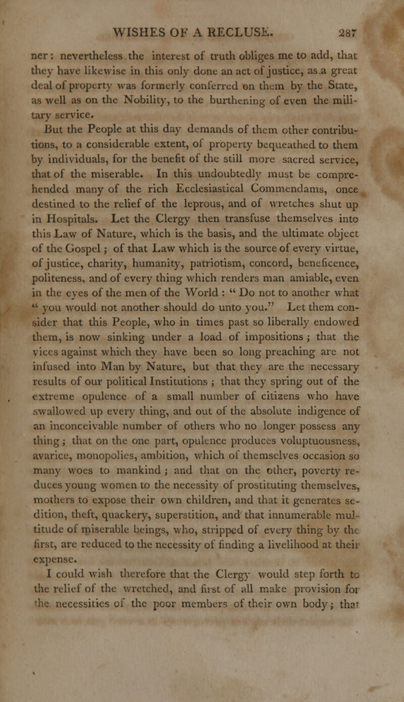 ner: nevertheless the interest of truth obliges me to add, that they have likewise in this only done an act of justice, as.a great deal of property was formerly conferred on them by the State, as well as on the Nobility, to the burthening of even the mili- tary service. But the People at this day demands of them other contribu- tions, to a considerable extent, of property bequeathed to them by individuals, for the benefit of the still more sacred service, that of the miserable. In this undoubtedl)' must be compre- hended many of the rich Ecclesiastical Commendams, once destined to the relief of the leprous, and of wretches shut up in Hospitals. Let the Clergy then transfuse themselves into this Law of Nature, which is the basis, and the ultimate object of the Gospel; of that Law which is the source of every virtue, of justice, charity, humanity, patriotism, concord, beneficence, politeness, and of every thing which renders man amiable, even in the eyes of the men of the World :  Do not to another what  you would not another should do unto you. Let them con- sider that this People, who in times past so liberally endowed them, is now sinking under a load of impositions ; that the vices against which they have been so long preaching are not infused into Man by Nature, but that they are the necessary results of our political Institutions ; that they spring out of the extreme opulence of a small number of citizens who have swallowed up every thing, and out of the absolute indigence of an inconceivable number of others who no longer possess any thing; that on the one part, opulence produces voluptuousness, avarice, monopolies, ambition, which of themselves occasion so many woes to mankind ; and that on the other, poverty re- duces young women to the necessity of prostituting themselves, mothers to expose their own children, and that it generates se- dition, theft, quackery, superstition, and that innumerable mul- titude of miserable beings, who, stripped of every thing by the first, are reduced to the necessity of finding a livelihood at theii expense. I could wish therefore that the Clergy would step forth tc the relief of the wretched, and fust of all make provision for necessities of the poor member1-, of their own body; thai