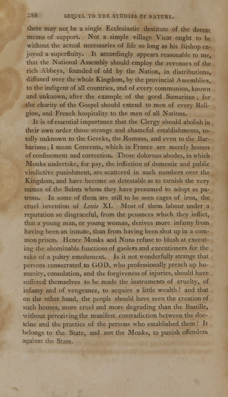 there may not be a single Ecclesiastic destitute of the decent means of support. Not a simple village Vicar ought to be without the actual necessaries of life so long as his Bishop en- joyed a superfluity. It accordingly appears reasonable to me, that the National Assembly should employ the revenues of the rich Abbeys, founded of old by the Nation, in distributions, diffused over the whole Kingdom, by the provincial Assemblies, to the indigent of all countries, and of every communion, known and unknown, after the example of the good Samaritan ; for the charity of the Gospel should extend to men of every Reli- gion, and French hospitality to the men of all Nations. It is of essentiaKmportance that the Clergy should abolish in their own order those strange and shameful establishments, to- tally unknown to the Greeks, the Romans, and even to the Bar- barians ; I mean Convents, which in France are merely houses of confinement and correction. Those dolorous abodes, in which Monks undertake, for pay, the infliction of domestic and public \indictive punishment, are scattered in such numbers over the Kingdom, and have become so detestable as to tarnish the very names of the Saints whom they have presumed to adopt as pa- trons. In some of them are still to be seen cages of iron, the cruel invention of Louis XI. Most of them labour under a reputation so disgraceful, from the penances which they inflict, that a young man, or young woman, derives more infamy from having been an inmate, than from having been shut up in a com- mon prison. Hence Monks and Nuns refuse to blush at execut- ing the abominable functions of gaolers and executioners for the sake ol a paltry emolument. Is it not wonderfully strange that persons consecrated to GOD, who professionally preach up hu- manity, consolation, and the forgiveness of injuries, should have suffered themselves to be made the instruments of cruelty, of infamy and of vengeance, to acquire a little wealth ? and that on the other hand, the people should have seen the creation of such houses, more cruel and more degrading than the Bastille, without perceiving the manifest contradiction between the doc- trine and the practice of the persons who established them.' It belongs to the State, and not the Monks, to punish offenders against the State.