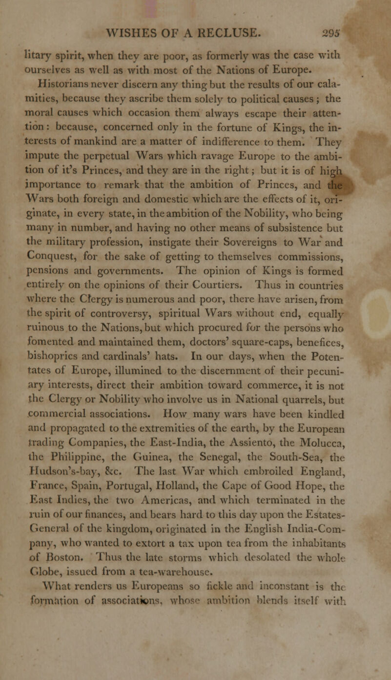 litary spirit, when they are poor, as formerly was the case with ourselves as well as with most of the Nations of Europe. Historians never discern any thing but the results of our cala- mities, because they ascribe them solely to political causes ; the moral causes which occasion them always escape their atten- tion : because, concerned only in the fortune of Kings, the in- terests of mankind are a matter of indifference to them. They impute the perpetual Wars which ravage Europe to the ambi- tion of it's Princes, and they are in the right; but it is of high importance to remark that the ambition of Princes, and the Wars both foreign and domestic which are the effects of it, ori- ginate, in every state, in the ambition of the Nobility, who being many in number, and having no other means of subsistence but the military profession, instigate their Sovereigns to War and Conquest, for the sake of getting to themselves commissions, pensions and governments. The opinion of Kings is formed entirely on the opinions of their Courtiers. Thus in countries where the Cfergy is numerous and poor, there have arisen, from the spirit of controversy, spiritual Wars without end, equally ruinous to the Nations, but which procured for the persons who fomented and maintained them, doctors' square-caps, benefices, bishoprics and cardinals' hats. In our days, when the Poten- tates of Europe, illumined to the discernment of their pecuni- ary interests, direct their ambition toward commerce, it is not the Clergy or Nobility who involve us in National quarrels, but commercial associations. How many wars have been kindled and propagated to the extremities of the earth, by the European trading Companies, the East-India, the Assiento, the Molucca, the Philippine, the Guinea, the Senegal, the South-Sea, the Hudson's-bay, &c. The last War which embroiled England, France, Spain, Portugal, Holland, the Cape of Good Hope, the East Indies, the two Americas, and which terminated in the ruin of our finances, and bears hard to this day upon the Estates- General of the kingdom, originated in the English India-Com- pany, who wanted to extort a tax upon tea from the inhabitants of Boston. Thus the late storms which desolated the whole Globe, issued from a tea-warehouse. What renders us Europeans so fickle and inconstant is the formation of associations, whose ambition blends itself with
