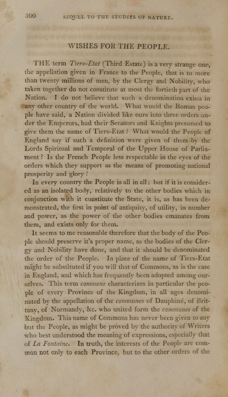 WISHES FOR THE PEOPLE. THE term Tiers-Etat (Third Estate) is a very strange one, the appellation given in France to the People, that is to more than twenty millions of men, by the Clergy and Nobility, who taken together do not constitute at most the fortieth part of the Nation. I do not believe that such a denomination exists in any other country of the world. What would the Roman peo- ple have said, a Nation divided like ours into three orders un- der the Emperors, had their Senators and Knights presumed to give them the name of Tiers-Etat ? What would the People of England say if such a definition were given of them by the Lords Spiritual and Temporal of the Upper House of Parlia- ment ? Is the French People less respectable in the eyes of the orders which they support as the means of promoting national prosperity and glory ? In every country the People is all in all: but if it is consider- ed as an isolated body, relatively to the other bodies which in conjunction with it constitute the State, it is, as has been de- monstrated, the first in point of antiquity, of utility, in number and power, as the power of the other bodies emanates from them, and exists only for them. It seems to me reasonable therefore that the body of the Peo- ple should preserve it's proper name, as the bodies of the Cler- gy and Nobility have done, and that it should be denominated the order of the People. In place of the name of Tiers-Etat might be substituted if you will that of Commons, as is the case in England, and which has frequently been adopted among our- selves. This term commons characterizes in particular the peo- ple of every Province of the Kingdom, in all ages denomi- nated by the appellation of the communes of Dauphine, of Brit- tany, of Normandy, Sec. who united form the communes of the Kingdom. This name of Commons has never been given to any but the People, as might be proved by the authority of Writers who best understood the meaning of expressions, especially that of La Fontaine. In truth, the interests of the People are com- mon not only to each Province, but to the other orders of the