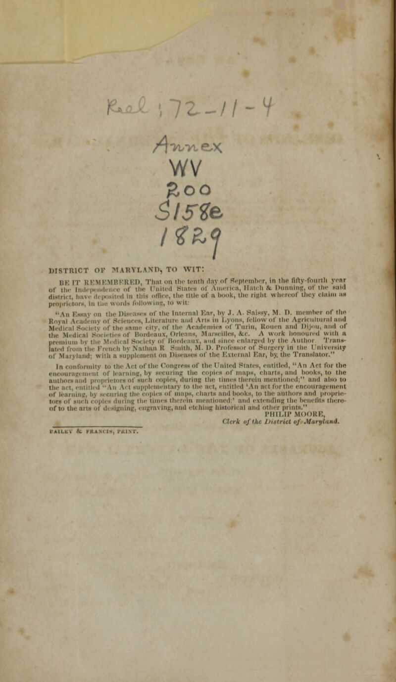 A 72.-//-V wv 1 DISTRICT OP MARYLAND^ TO WIT: BE [T REMEMBERED, That on the tenth day of September, in the fifty fourth year of ii,. in.i. [''I' of the United Btatei ol America, Hatch & Dunning, of the said distrii i, have di positi d In tbis office, the title of ■ i'K, the right whereof thej chum ;ch pr<>i ''-■ hi Hie wordi follow ing, td wit •■ Vn fSan] -ii the Diseases of the Internal Ear. by .1. A. Balmy, M. D. member <>f the lences, Literature aud Arts In Lyons, fellow of the Agricultural and Medical S 'tj nf the inme city, of the Academies of Turin, Rouen and DJJnu, and of ,l„. Medii i Bordeaux, Orleans, Marseilles, <fcc. A work honoured with a premium by the Mi diral So< lety i Bordeaux, and »lnce enlarged l>y the Authoi Trans- lated from the French bj Nathan B Burith, M l>. Profeaaor of Surgery In the I nlvenrity n i'h ;, supplement on Diseases of the External Bar, By, the Translator. In conformity to the Act of the Congreai of the United States, entitled, An Act for (he encouragement of learning, bi securing the copies of maps, charts, and books, to ili< authors and proprietors ol such copies, during ii' times therein mentioned; and ni^.i n> • [itiili .1 An \. t supplementary to the act, entitled 'An aci fur the encouragement of learning, ii> - c urins the copies of maps, charts and books, to the authors and proprie- iii h copies during the nuns therein mentioned:' and extending the benefits there of to tl ■ ngrnving, and etching historical and other prints. PHILIP MOORE. ' Itrk of tin /'/.strict of Jtarytuwi. IA1LLV <fc KKASl I*, PRIST.