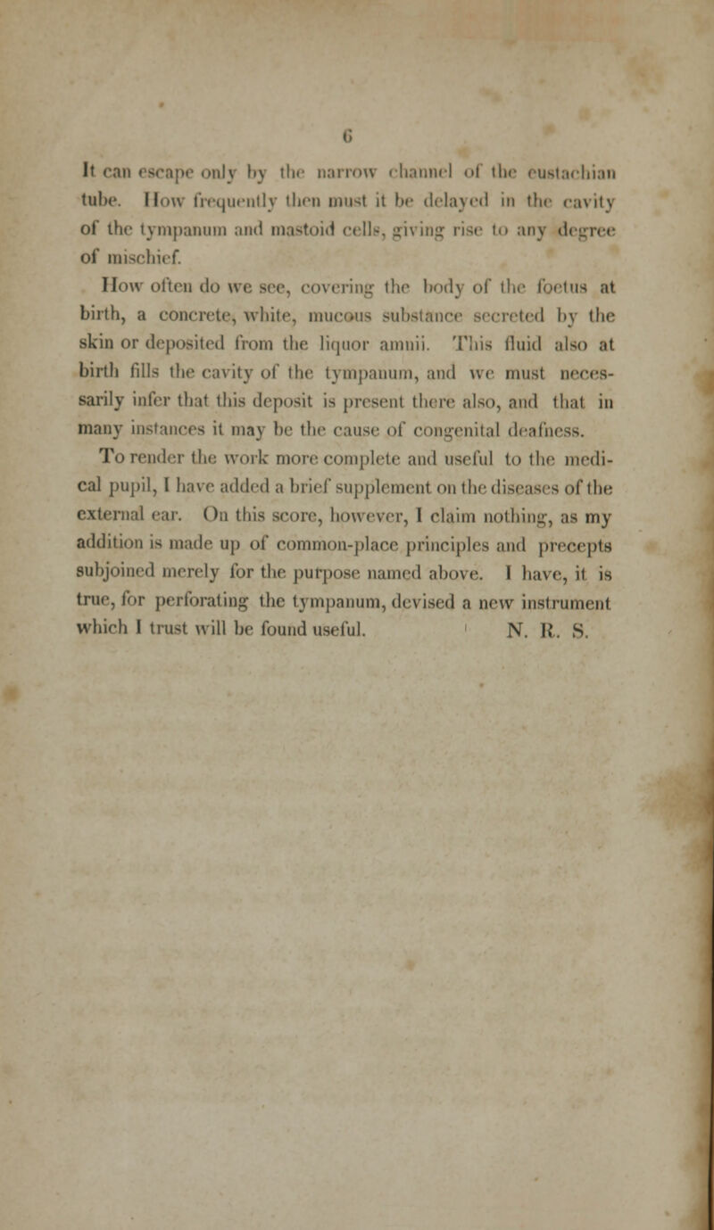 It can 'ill\ by the narrow channel of tin- eustachian tul><*. How frequently then musl it be delayed in the cavity of the tympanum and mastoid cells, jiving rise to any degree of mischief. How often do we see, covering the body of the foetus at birth, a concrete, white, mucous substance secreted by the skin or deposited from the liquor amnii. Tins fluid also at birth fills the cavity of the tympanum, and we must neces- sarily infer that this deposit is present there also, and that in many instances it may be the cause of congenital deafm To render the work more complete and useful to the medi- cal pupil, I have added a brief supplement on the diseases of the external ear. On this score, however, I claim nothing, as my addition is made up of common-place principles and precepts subjoined merely for the purpose named above. I have, it is true, for perforating the tympanum, devised a new instrument which I trust will be found useful. N. R. S.