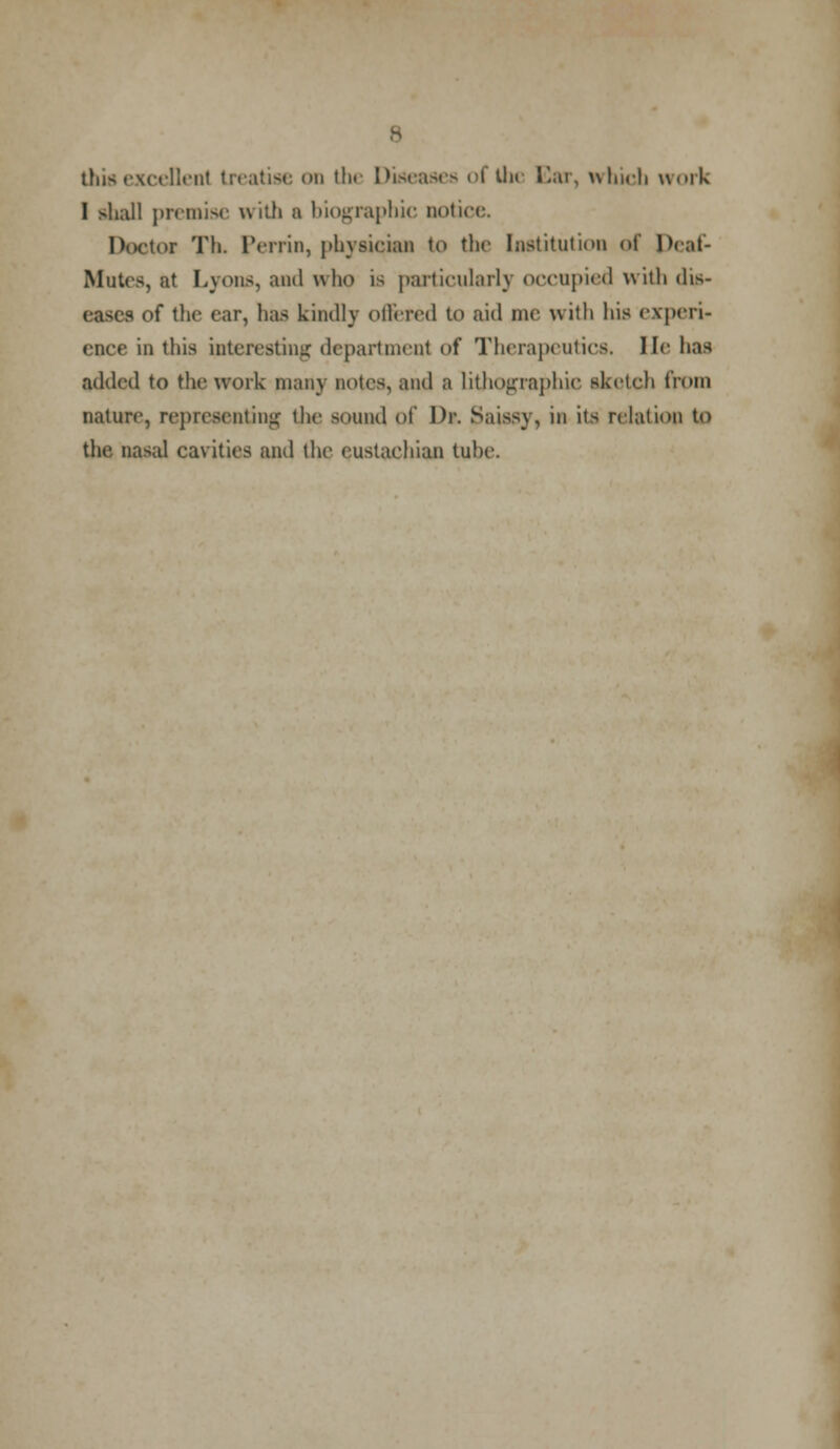 this excellent treatise on tin Disease- of the Car, which work I shall premise with a biographic notice. Doctor Tli. Perrin, physician to the Institution of Deat- Mutcs, at Lyons, and who is particularly occupied with dis- eases of the ear, has kindly offered to aid me with his experi- ence in this interesting department of Therapeutics. He has added to the work many notes, and a lithographic sketch from nature, representing the sound of Dr. Saissy, in its relation to the nasal cavities and the eustachian tube.