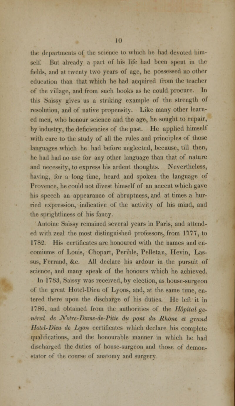 the departments <>f the science i<> which be had devoted bim- ■elf. Bui already a part of Ins life bad been sprat in the fields, and at twenty two yean <>f age, be possessed no other education than thai which be had acquired from the teacher of the village, and from such hooks as be could procure. In I gives ns a striking example of the strength <>i resolution, and of native propensity. Like many other Learn- ed men, who honour science and the age, he sought to repair, by industry-, the deficiencies of the past, lie applied himself with care to the study of all the rules and principles of those'. languages which he had before neglected, because, till then, he bad had no use for any other language than that of nature and necessity, to express his ardent thoughts. Nevertheless, having, for a long time, heard and spoken the language of Provence, he could not divest himself of an accent which gave his speech an appearance of abruptness, and at times a hur- ried expression, indicative of the activity of his mind, and the sj m ilt! it 1 iii«ss of his fancy. Aiitome Snissy remained several years in Paris, and attend- ed with zeal the most distinguished professors, from 1777, to rtincates are honoured with the names and en- comiums of Louis, Chopart, Perihle, Pelletan, Hevin, Las- SU8, IVnand, &c. All declare his ardour in the pursuit of science, and many speak of the honours which he achieved. In 17S.J, S;iissy was received, by election, as house-surgeon of the great Hotel-Dieu of Lyons, and, at the same time, en- tered there upon the discharge of his duties. He left it in 1786, and obtained from the authorities of the Hdpital ge- neral (lc >Y<>trc-J)(imc-(le-Pitie du pont du Rhone et grand Hotel-Dieu de Lyon certificates which declare his complete qualifications, and the honourable manner in which he had discharged the duties of house-surgeon and those of demon- r of the course of anatomy and surgery