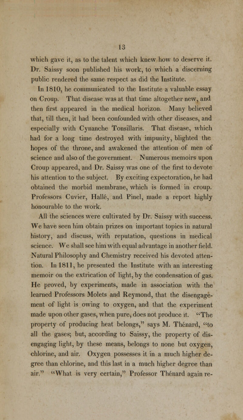 which gave it, as to the talent which knew how to deserve it. Dr. Saissy soon published his work, to which a discerning- public rendered the same respect as did the Institute. In 1810, he communicated to the Institute a valuable essay on Croup. That disease was at that time altogether new, and then first appeared in the medical horizon. Many believed that, till then, it had been confounded with other diseases, and especially with Cynanche Tonsillaris. That disease, which had for a long time destroyed with impunity, blighted the hopes of the throne, and awakened the attention of men of science and also of the government. Numerous memoirs upon Croup appeared, and Dr. Saissy was one of the first to devote his attention to the subject. By exciting expectoration, he had obtained the morbid membrane, which is formed in croup. Professors Cuvier, Halle, and Pinel, made a report highly honourable to the work. All the sciences were cultivated by Dr. Saissy with success. We have seen him obtain prizes on important topics in natural history, and discuss, with reputation, questions in medical science. We shall see him with equal advantage in another field. Natural Philosophy and Chemistry received his devoted atten- tion. In 1811, he presented the Institute with an interesting memoir on the extrication of light, by the condensation of gas. He proved, by experiments, made in association with the learned Professors Molets and Reymond, that the disengage- ment of light is owing to oxygen, and that the experiment made upon other gases, when pure, does not produce it. The property of producing- heat belongs, says M. Thenard, to all the gases; but, according to Saissy, the property of dis- engaging light, by these means, belongs to none but oxygen, chlorine, and air. Oxygen possesses it in a much higher de- gree than chlorine, and this last in a much higher degree than air. What is very certain, Professor Thenard again re-