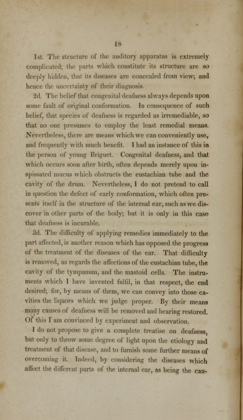 1 >t The structure of the auditor] apparatus ii extremely complicated; the parts which constitute its struotars arc so deeply hidden, thai its d re concealed from view; and hence the uncertainty of their diagno 2d. The belief that congenital deafness alvt ays depends upon some fault of original conformation. In consequence of such belief, thai species <>f deafness is regarded as irremediable, so that no one presumes to employ the Least remedial mean. k re are unguis which we can conveniently use, and frequently with much benefit 1 had an instance of this in the person of young Briguet Congenital deafness, and that which occurs soon after birth, often depends merely upon in- spissated mucus which obstructs the eustachian tube and the cavity of the drum. Nevertheless,] do not pretend to call in question the defect of early conformation, which often pre- sents itself in the structure of the internal ear, such aswedis- OOVer in other parts of the body, hut it. is only in this case that deafness is incuralilc. 3d. The difficulty of applying remedies immediately to the part affected, is another reason which has opposed the progress of the treatment of the diseases of the car. That difiiculty is removed, as regards the affections of the eustachian tuhe, the cavity of the tympanum, and the mastoid cells. The instru- ments which I have invented fulfd, in that respect, the end desired; for, by means of them, wc can convey into those ca- vities the liquors which we judge proper. By their means mail} causes of deafness will he removed and hearing restored. Of this I am convinced by experiment and observation. I do not propose to give a complete treatise on deafness but only to throw some degree of Light upon the etiology and treatment of that disease, and to furnish some further means of overcoming it. Indeed, by considering the diseases which affect the different parts of the internal ear, as being the cau-