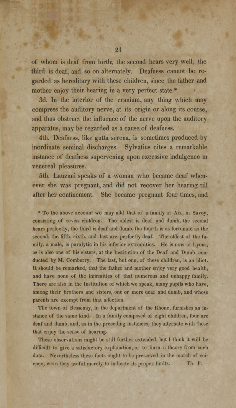 of whom is deaf from birth; the second hears very well; the third is deaf, and so on alternately. Deafness cannot be re- garded as hereditary with these children, since the father and mother enjoy their hearing in a very perfect state* 3d. In the interior of the cranium, any thing which may compress the auditory nerve, at its origin or along its course, and thus obstruct the influence of the nerve upon the auditory apparatus, may be regarded as a cause of deafness. 4th. Deafness, like gutta serena, is sometimes produced by inordinate seminal discharges. Sylvatius cites a remarkable instance of deafness supervening upon excessive indulgence in venereal pleasures. 5th. Lauzani speaks of a woman who became deaf when- ever she was pregnant, and did not recover her hearing till after her confinement. She became pregnant four times, and * To the above account we may add that of a family at Aix, in Savoy, consisting of seven children. The oldest is deaf and dumb, the second hears perfectly, the third is deaf and dumb, the fourth is as fortunate as the second; the fifth, sixth, and last are perfectly deaf. The eldest of the fa- mily, a male, is paralytic in his inferior extremities. He is now at Lyons, as is also one of his sisters, at the Institution of the Deaf and Dumb, con- ducted by M. Comberry. The last, but one, of these children, is an idiot. It should be remarked, that the father and mother enjoy very good health, and have none of the infirmities of that numerous and unhappy family. There are also in the Institution of which we speak, many pupils who have, among their brothers and sisters, one or more deaf and dumb, and whose parents are exempt from that affection. The town of Bessenay, in the department of the Rhone, furnishes an in- stance of the same kind. In a family composed of eight children, four are deaf and dumb, and, as in the preceding instances, they alternate with those that enjoy the sense of hearing. These observations might be still further extended, but I think it will be difficult to give a satisfactory explanation, or to form a theory from such data. Nevertheless these facts ought to be preserved in the march of sci- ence, were they useful merely to indicate its proper limits. Th. P.