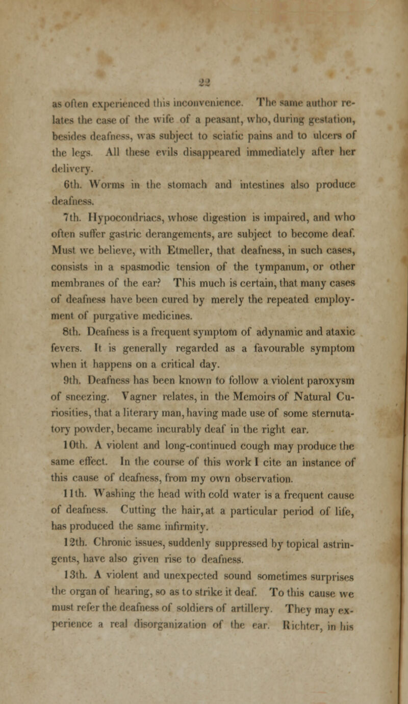 iperienced this tncomrenjenoe The same anth< r the wife of i peasant, who, du ttkm, besides deafness, was subject to sciatic pains and to nta the legs. All these evils disappeared immediately alter her delivery. 6th. Worms ia the stomach and intestines also produce deal: I 7th. Mypocondriaes, whose digestion is impaired, and who often sutler gastric derangements, are subject to become deaf. Must we believe, with Etmeller, that deafness, in such c consists in a spasmodic tension of the tympanum, or other membranes of the ear? This much is certain, that many i of deafness have been cured by merely the repeated employ- ment of purgative medicines. 8th. Deafness is a frequent symptom of adynamic and ataxic It is generally regarded as a favourable symptom when it happens on a critical day. f)th. Deafness has been known to follow a violent paroxysm of sneezing. Vagner relates, in the Memoirs of Natural Cu- riosities, that a literary man, having made use of some sternuta- tory powder, became incurably deaf in the right ear. 10th. A violent and long-continued cough may produce the same effect In the course of this work I cite an instance of this cause of deafness, from my own observation. 1 lth. Washing the head with cold water is a frequent cause of deafness. Cutting the hair,at a particular period of life, has produced the same infirmity. 12th. Chronic issues, suddenly suppressed by topical astrin- gents, have also given rise to deaflH 13th. A violent and unexpected sound sometimes surp! the orsran of hearing, so as to strike it deal! To this cause u <• must refer die deafa tiers of artillery. Theymai perience a real disorganization oi the eat Richter, hi his
