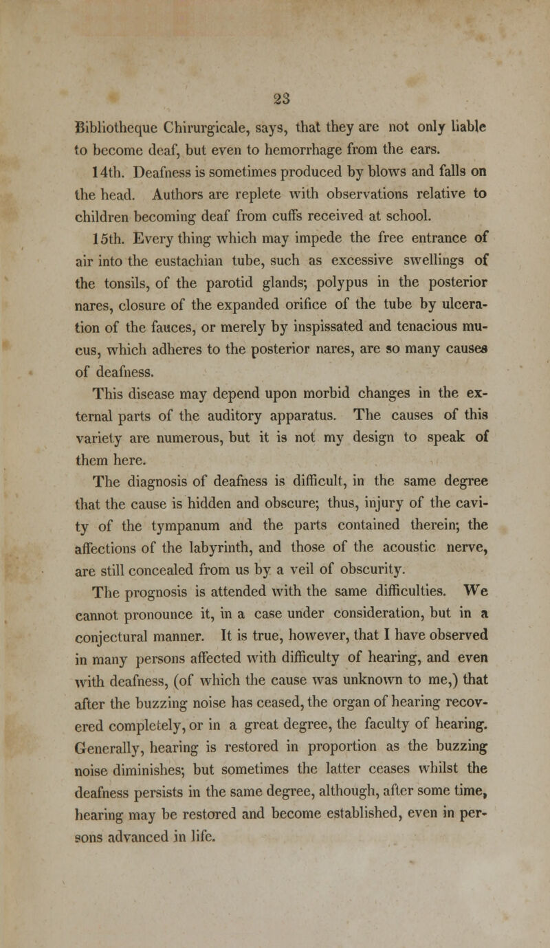 Bibliotheque Chirurgicale, says, that they are not only liable to become deaf, but even to hemorrhage from the ears. 14th. Deafness is sometimes produced by blows and falls on the head. Authors are replete with observations relative to children becoming deaf from cuffs received at school. 15th. Every thing which may impede the free entrance of air into the eustachian tube, such as excessive swellings of the tonsils, of the parotid glands; polypus in the posterior nares, closure of the expanded orifice of the tube by ulcera- tion of the fauces, or merely by inspissated and tenacious mu- cus, which adheres to the posterior nares, are so many causes of deafness. This disease may depend upon morbid changes in the ex- ternal parts of the auditory apparatus. The causes of this variety are numerous, but it is not my design to speak of them here. The diagnosis of deafness is difficult, in the same degree that the cause is hidden and obscure; thus, injury of the cavi- ty of the tympanum and the parts contained therein; the affections of the labyrinth, and those of the acoustic nerve, are still concealed from us by a veil of obscurity. The prognosis is attended with the same difficulties. We cannot pronounce it, in a case under consideration, but in a conjectural manner. It is true, however, that I have observed in many persons affected with difficulty of hearing, and even with deafness, (of which the cause was unknown to me,) that after the buzzing noise has ceased, the organ of hearing recov- ered completely, or in a great degree, the faculty of hearing. Generally, hearing is restored in proportion as the buzzing noise diminishes; but sometimes the latter ceases whilst the deafness persists in the same degree, although, after some time, hearing may be restored and become established, even in per- sons advanced in life.