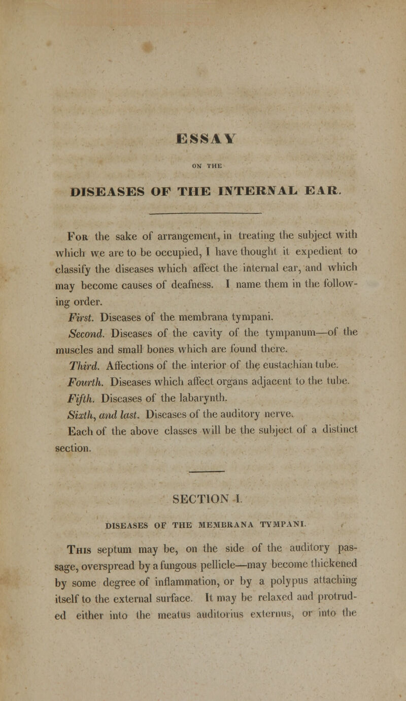 ESSAY DISEASES OF THE OTERJVAL, EAR. For the sake of arrangement, in treating the subject with which we are to be occupied, I have thought it expedient to classify the diseases which affect the internal ear, and which may become causes of deafness. I name them in the follow- ing order. First Diseases of the membrana tympani. Second. Diseases of the cavity of the tympanum—of the muscles and small bones which are found there. Third. Affections of the interior of the eustachian tube. Fourth. Diseases which affect organs adjacent to the tube. Fifth. Diseases of the labarynth. Sixth, and last. Diseases of the auditory nerve. Each of the above classes will be the subject of a distinct section. SECTION 1 DISEASES OF THE MEMBRANA TYMPANI. This septum may be, on the side of the auditory pas- sage, overspread by a fungous pellicle—may become thickened by some degree of inflammation, or by a polypus attaching itself to the external surface. It may be relaxed and protrud- ed either into the meatus auditor'ms externus, or into the