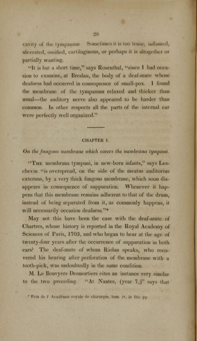 cavit) ud die tympanum Sometimes it is too tense; inflamed, ulcerated, ossified, cartilaginous, or perhaps il is tltogethei 01 partially granting. It is hut a short time,*1 says Rosenthal, since I had o sion to examine,at Breslau, the body of a deaf-mute whose deafness had occurred in consequence ol small-pox. I found the membrane of the tympanum relaxed and thicker than usii.il—the auditory nerve also appeared to be harder than common. In other respects all the parts of the internal e,n were perfect!) well organized?' CHAPTER I. On theftmgout membrane which covers the mernhrana tympani. The membrana tympani, in new-born infants, says Les- chevin isoverspread, on the side of the meatus auditorius externus, by a very thick fungous membrane, which soon dis- appears in consequence of suppuration. Whenever it hap- pens that this membrane remains adherent to that of the drum, instead of being separated from it, as commonly happens, it will necessarily occasion deafness.* May not this have been the case; with the deaf-mute <>l Chartres, whose history is reported in the lloyal Academy of Science's of Paris, 1703, and who began to hear at the age ol twenty-four years after the occurrence of suppuration in both ears? The deaf-mute of whom Iliolan speaks, who cecfl \eied his bearing after perforation of the membrane with a tooth-pick, was undoubtedly in the same condition. M Le Bonvyers Desmortiers cites an instance very sunilai to the two preceding At Nantes, (yew ~i,f says that