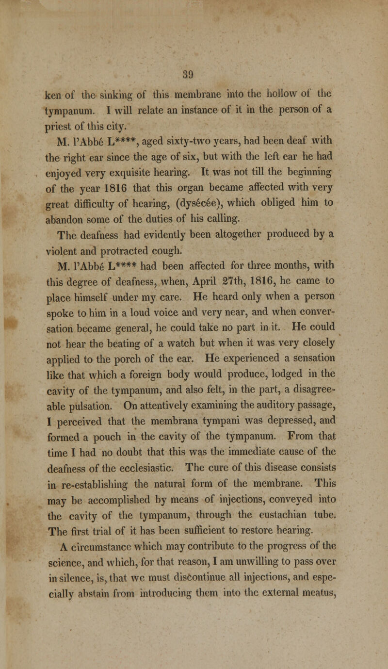 ken of the sinking of this membrane into the hollow of the tympanum. I will relate an instance of it in the person of a priest of this city. M. PAbb6 L****, aged sixty-two years, had been deaf with the right ear since the age of six, but with the left ear he had enjoyed very exquisite hearing. It was not till the beginning of the year 1816 that this organ became affected with very great difficulty of hearing, (dysecee), which obliged him to abandon some of the duties of his calling. The deafness had evidently been altogether produced by a violent and protracted cough. M. l'Abbe L#### had been affected for three months, with this degree of deafness, when, April 27th, 1816, he came to place himself under my care. He heard only when a person spoke to him in a loud voice and very near, and when conver- sation became general, he could take no part in it. He could not hear the beating of a watch but when it was very closely applied to the porch of the ear. He experienced a sensation like that which a foreign body would produce, lodged in the cavity of the tympanum, and also felt, in the part, a disagree- able pulsation. On attentively examining the auditory passage, I perceived that the membrana tympani was depressed, and formed a pouch in the cavity of the tympanum. From that time I had no doubt that this was the immediate cause of the deafness of the ecclesiastic. The cure of this disease consists in re-establishing the natural form of the membrane. This may be accomplished by means of injections, conveyed into the cavity of the tympanum, through the eustachian tube. The first trial of it has been sufficient to restore hearing. A circumstance which may contribute to the progress of the science, and which, for that reason, I am unwilling to pass over in silence, is, that we must discontinue all injections, and espe- cially abstain from introducing them into the external meatus,