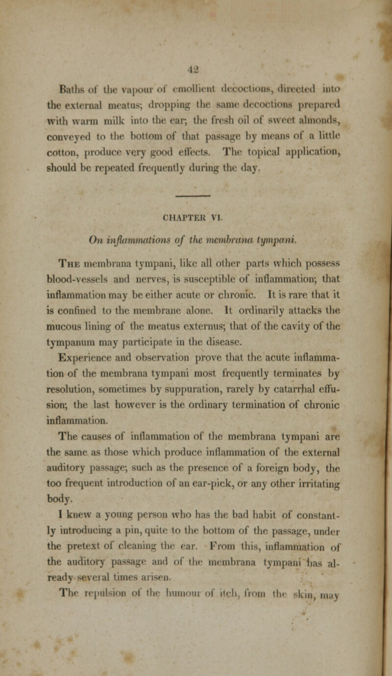 I-' Baths of the vapour of emollient decoctions, directed into the external meatus; dropping the same decoctions prepared wiili warm milk into the ear, the fresh oil of sunt almonds, conveyed i<> the bottom of thai passage bj means of a little cotton, produce very good effects. The topical application, should be repeated frequently during the day. CHAPTER VI On infiamnutlions of the mcHiliaina tympani. The membrana tympani, like all other parts which poa blood-vessels and nerves, is suseeplible of inflammation; that inflammation may be either acute or chronic. It is rare, that it is confined to the membrane alone. It ordinarily attacks the mucous lining of the meatus cxternus; that of the cavity of the tympanum may participate in the disease. Experience and observation prove that the acute inflamma- tion of the membrana tympani most frequently terminates by resolution, sometimes by suppuration, rarely by catarrhal effu- sion; the last however is the ordinary termination of chronic inflammation. The causes of inflammation of the membrana tympani are the same as those which produce inflammation of the external auditory passage; such as the presence of a foreign body, the too frequent introduction of an ear-pick, or any other irritating body. I knew a young person who has the bad habit of constant- ly introducing a pin,quite to the bottom of the passage, under the pretext of cleaning the ear, Prom this, inflammation (.1 the auditory passage and of the membrana tympani has al ready several times arisen The repulsion oi the burnout ol itch from the skin, ma\