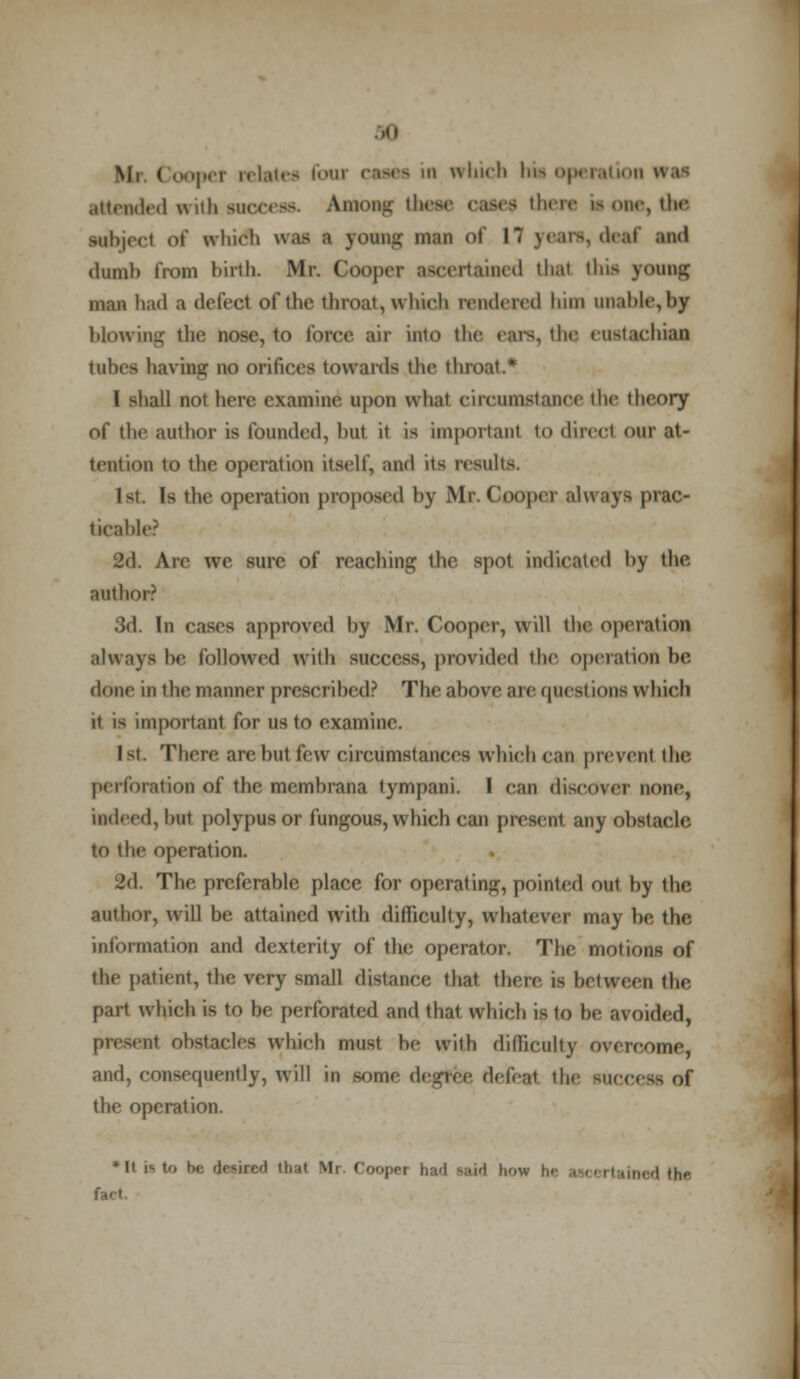 attended with success. Among these oases there i-one, the wbject «>t' which w.i- i young man of 17 years,deaf sad dumb from birth. Mr. Coojhm- sacertained that tins young man had a defect of the throat, which rendered him unable,by blowing the nose, to force sir into the ears, the eustachian tubes having no orifices towards the throat.* I shall not here examine upon what circumstance the theory of the author is founded, hut it is important to direct our at- tention to the operation itself, and its results. Is the operation proposed by Mr. Cooper always prac- ticable? 2d. Are we sure of reaching the spot indicated by the author? 3d. In cases approved by Mr. Cooper, will the operation always be followed with success, provided the operation be done in the manner prescribed? The above are questions which it is important for us to examine. 1st. There are but few circumstances which can prevent the perforation of the membrana tympani. I can discover none, indeed, bal polypus or fungous, which can present any obstacle to the operation. 2d The preferable place for operating, pointed out by the. author, will be attained with difficulty, whatever may be, the information and dexterity of the operator. The motions of the patient, the very small distance that there ig between the part which is to be perforated and that wliich is to be avoided, nt obstacles which must be with difficulty overcome, and, consequently, will in some degree defeat the succt the operation. * It i^ to be desired that Mr Coopei had Mid how hi . d the