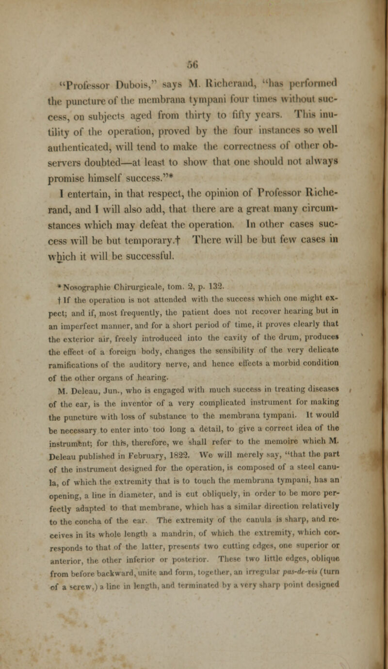 Profesaoi Dubois, says M Richerand, has performed the puncture of the membrana tympani four times without sue- otq subjects aged from thirty to fiftj Tbii inu- tility of the operation, proved by the tour instances so well authenticated, will tend to make the correctness of other Ob- servers doubted—at least to show that one should not always promise himself success.* I entertain, in that respect, the opinion of Professor Kiehe- rand, and I will also add, that there are a great many circum- stances which may defeat the operation. In other Cfjei SUO will he hut temporary.f There will he but few cases il which it will he successful. tographie Chirurgieale, torn. 'I, p. 139. t If the operation is not attended with the suooeaa which one might ex- pect; and if, most frequently, the patient does not recover hearing but in an imperfecl manner, and for a short period of time, it proves clearly that the exterior air, freely introduced into the cavitj of the drum, produce* the effect of a foreign body, changes the sensibility of the very delicate ramifications of the auditory nerve, and hence ejfeotl a morbid condition of the other organs of hearing. M. Delcau, Jun., who is engaged with much suec&SS in treating dj of the car, is the inventor of a very complicated instrument for making the puncture with loss of substance to the membrana tympani. It would be necessary to enter into too long a detail, to give a correct idea of the instrumfent; for this, therefore, we shall refer to the memoire. which M Deleau published in February, 1H23. Wo will merely say, that the part of the instrument designed for the operation, is composed of a steel canu- la, of which the extremity that is to touch the membrana tjmpani, has an opening, a line in diameter, and is cut obliquely, in order to be more per- fectly adapted to that membrane, which has a similar direction relatively to the concha of the ear. The extremity of the cauull jl sharp, ;uid re- ceives in its whole length a mandrin, of which the extremity, which cor- responds to that of the lattei 'wo cutting edges, one superior or anterior, the other inferior or posterior. These two little edges, oblique from before backward, unite and form, t of a screw,) a lini u P i1 r1.