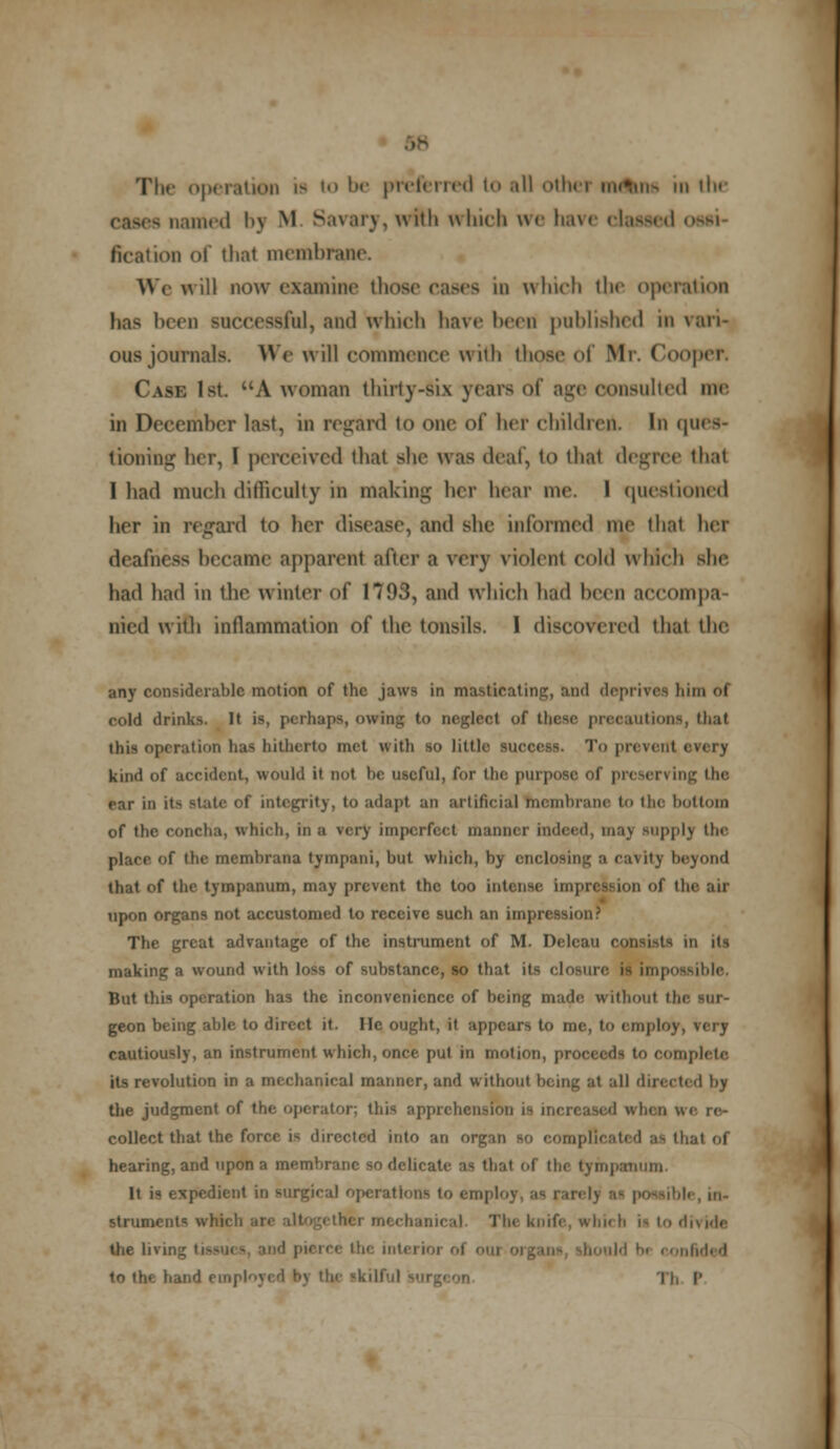 8 The operation is to !><• preferred i all other means in the i named bj M Savary, with which we have classed ossi- on of thai membrane. We will now examine thoe d which the operation has been successful, and which have been published m vari- ous journals. We will commence with those of Mr. Cooper. Case 1st. A woman thirty-six years of age consulted me in December last, in regard to one of her children. In ques- tioning her, I perceived that she was deaf, to that degree thai I had much difficulty in making her hear me. I questioned her in regard to her disease, and she informed me that her deafness became apparent after a very violent cold which sin- had had in the winter of 1793, and which had been aCCOmpa tried with inflammation of the tonsils. 1 discovered that the any considerable motion of the jawa in masticating, and deprives him of cold drinks. It is, perhaps, owing to neglect of these precautions, that this operation has hitherto met with so little success. To prevent every kind of accident, would it not he useful, for the purpose of preserving 11n• ear in it- state of integrity, to adapt an artificial membrane to the hot torn of the concha, which, in a very imperfect manner indeed, may supply the. place of the memhrana tympani, but which, by enclosing a cavity beyond that of the tympanum, may prevent the too intense impression of the ail upon organs not accustomed to receive such an impression? The great advantage of the instrument of M. Delcau consists m it- making a wound with loss of substance, so that its closure is impossible. But this operation has the inconvenience of being made without thi geon being able to direct it. He ought, it appears to me, to employ, very cautiously, an instrument which, once put in motion, proceeds to complete its revolution in a mechanical manner, and without being at all directed by the judgment of the operator: this apprehension is increased when collect that the force is directed into an organ so complicated a> that of hearing, and upon a memhranc so delicate as that of the tympanum. It is expedient in surgical operations to eni| I l< , in- struments which are alt 1 l„ knife, which i- to divide the In i lh( intei roi nfid< d hand einpl' 11, p