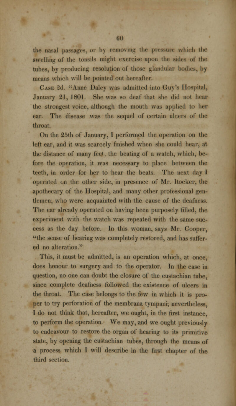 the naval passages, 01 b) removing tIk- pressure winch tin* swelling of the tonsils might exercise upon th i the tabes, by producing resolution of those glandular bodies, by Beans which will be pointed out hereafter. Case 2d. '-Anne Daley was admitted into Guy's Hospital, January 21, 1801. She was so deaf thai she did not hear the strongest voice, although the mouth was applied to her ear. The disease was the sequel of certain alcers of the throat. On the 25th of January, 1 performed the operation on the hit ear, and it WIS scarcely finished when she could hear, at the distance of many feet the beating o\ a watch, which, be- fore the operation, it was necessary to place between the teeth, in order for her to hear the beats. The next day I Operated on the other side, in presence of Mr. Itoeker, the apothecary of the Hospital, and many other professional gen- tlemen, who were acquainted with the cause of the deafness. The car already operated on having been purposely tilled, Che experiment with the watch was repeated with the same sue- as the day before. In this woman, says Mr. Cooper, the sense of hearing was completely restored, and has suffer- ed no alteration.1' This, it must be admitted, is an operation which, at once, does honour to surgery and to the operator. In the case m question, no one can doubt the closure of the eustachian tube, since complete deafness followed the existence of ulcers in the throat. The case belongs to the few in which it is pro- per to try perforation of the membrana tympani; neverih. I do not think that, hereafter, we ought, in the first instance, to perform the operation. We may, and we ought previously to endeavour to restore the organ of hearing to its primitive. state, by opening the eustachian tubes, through ihe mesasef a process which I will describe in the first chapter of the third section.