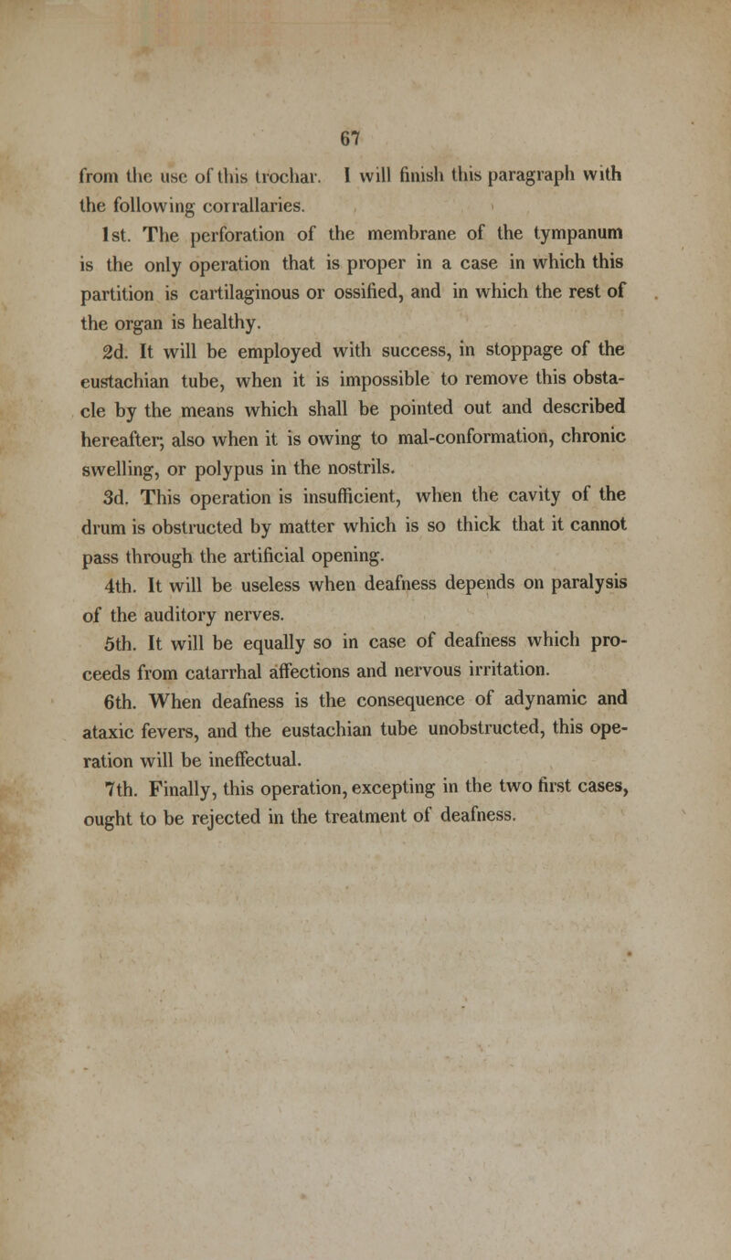 from the use of this trochar. I will finish this paragraph with the following corrallaries. 1st. The perforation of the membrane of the tympanum is the only operation that is proper in a case in which this partition is cartilaginous or ossified, and in which the rest of the organ is healthy. 2d. It will be employed with success, in stoppage of the eustachian tube, when it is impossible to remove this obsta- cle by the means which shall be pointed out and described hereafter, also when it is owing to mal-conformation, chronic swelling, or polypus in the nostrils. 3d. This operation is insufficient, when the cavity of the drum is obstructed by matter which is so thick that it cannot pass through the artificial opening. 4th. It will be useless when deafness depends on paralysis of the auditory nerves. 5th. It will be equally so in case of deafness which pro- ceeds from catarrhal affections and nervous irritation. 6th. When deafness is the consequence of adynamic and ataxic fevers, and the eustachian tube unobstructed, this ope- ration will be ineffectual. 7th. Finally, this operation, excepting in the two first cases, ought to be rejected in the treatment of deafness.