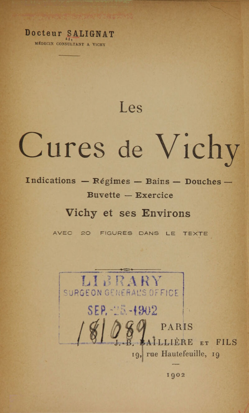 Docteur SALIGNAT 'Il MÉDECIN CONSCLTANT A VICHY Les Cures de Vich Indications — Régimes — Bains — Douches- Buvette — Exercice Vichy et ses Environs AVEC 20 FIGURES DANS LE TEXTE lA i^ RAH Y ^ JRGEON Ger.'fRAL'S OFTICE PARIS AÎLLIÈRE ET FI 19,1 rue Hautefeuille, 19 1902