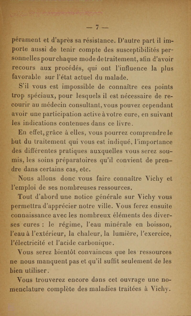 pérament et d'après sa résistance. D'autre part il im- porte aussi de tenir compte des susceptibilités per- sonnelles pour chaque mode de traitement, afin d'avoir recours aux procédés, qui ont l'influence la plus favorable sur l'état actuel du malade. S'il vous est impossible de connaître ces points trop spéciaux, pour lesquels il est nécessaire de re- courir au médecin consultant, vous pouvez cependant avoir une participation active à votre cure, en suivant les indications contenues dans ce livre. En effet, grâce à elles, vous pourrez comprendre le but du traitement qui vous est indiqué, l'importance des différentes pratiques auxquelles vous serez sou- mis, les soins préparatoires qu'il convient de pren- dre dans certains cas, etc. Nous allons donc vous faire connaître Vichy et l'emploi de ses nombreuses ressources. Tout d'abord une notice générale sur Vichy vous permettra d'apprécier notre ville. Vous ferez ensuite connaissance avec les nombreux éléments des diver- ses cures : le régime, l'eau minérale en boisson, l'eau à l'extérieur, la chaleur, la lumière, l'exercice, l'électricité et l'acide carbonique. Vous serez bientôt convaincus que les ressources ne nous manquent pas et qu'il suffit seulement de les bien utiliser. Vous trouverez encore dans cet ouvrage une no- menclature complète des maladies traitées à Vichy.