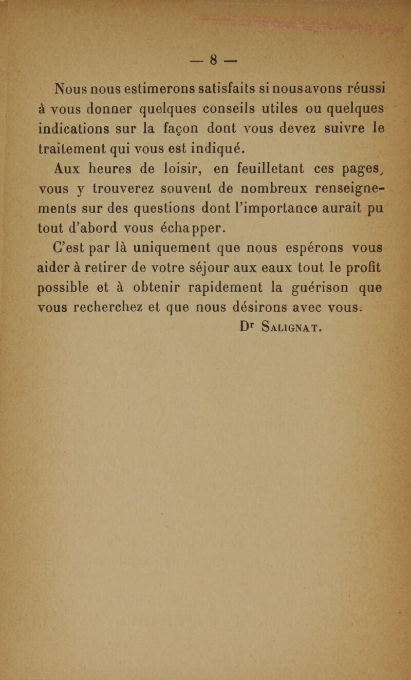 Nous nous estimerons satisfaits si nousavons réussi à vous donner quelques conseils utiles ou quelques indications sur la façon dont vous devez suivre le traitement qui vous est indiqué. Aux heures de loisir, en feuilletant ces pages, vous y trouverez souvent de nombreux renseigne- ments sur des questions dont l'importance aurait pu tout d'abord vous échapper. C'est par là uniquement que nous espérons vous aider à retirer de votre séjour aux eaux tout le profit possible et à obtenir rapidement la guérison que vous recherchez et que nous désirons avec vous. D'' Salignat.