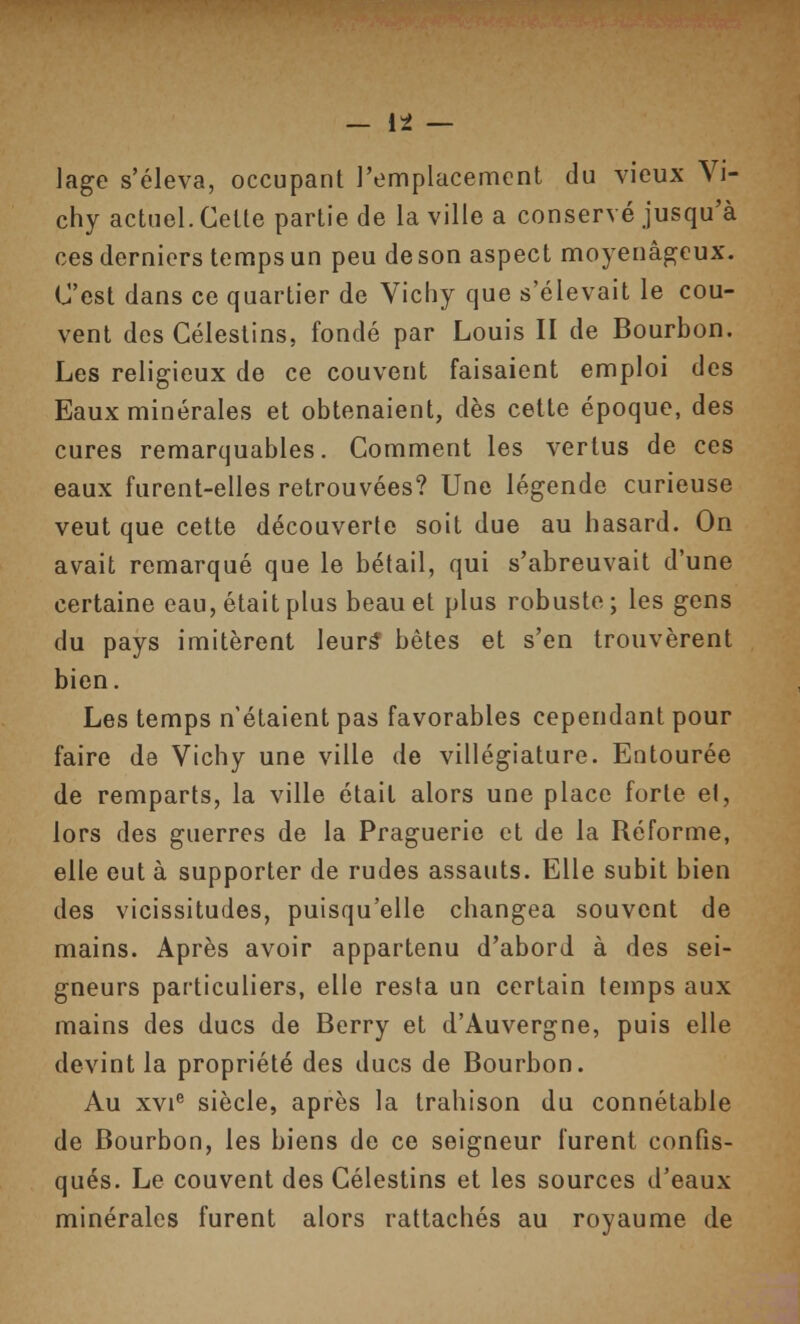 iage s'éleva, occupant l'emplacement du vieux Vi- chy actuel. Cette partie de la ville a conservé jusqu'à ces derniers temps un peu de son aspect moyenâgeux. C'est dans ce quartier de Vichy que s'élevait le cou- vent des Céleslins, fondé par Louis II de Bourbon. Les religieux de ce couvent faisaient emploi des Eaux minérales et obtenaient, dès cette époque, des cures remarquables. Comment les vertus de ces eaux furent-elles retrouvées? Une légende curieuse veut que cette découverte soit due au hasard. On avait remarqué que le bétail, qui s'abreuvait d'une certaine eau, était plus beau et plus robuste ; les gens du pays imitèrent leurâ bêtes et s'en trouvèrent bien. Les temps n'étaient pas favorables cependant pour faire de Vichy une ville de villégiature. Entourée de remparts, la ville était alors une place forte et, lors des guerres de la Praguerie et de la Réforme, elle eut à supporter de rudes assauts. Elle subit bien des vicissitudes, puisqu'elle changea souvent de mains. Après avoir appartenu d'abord à des sei- gneurs particuliers, elle resta un certain temps aux mains des ducs de Berry et d'Auvergne, puis elle devint la propriété des ducs de Bourbon. Au XVI® siècle, après la trahison du connétable de Bourbon, les biens de ce seigneur furent confis- qués. Le couvent des Célestins et les sources d'eaux minérales furent alors rattachés au royaume de