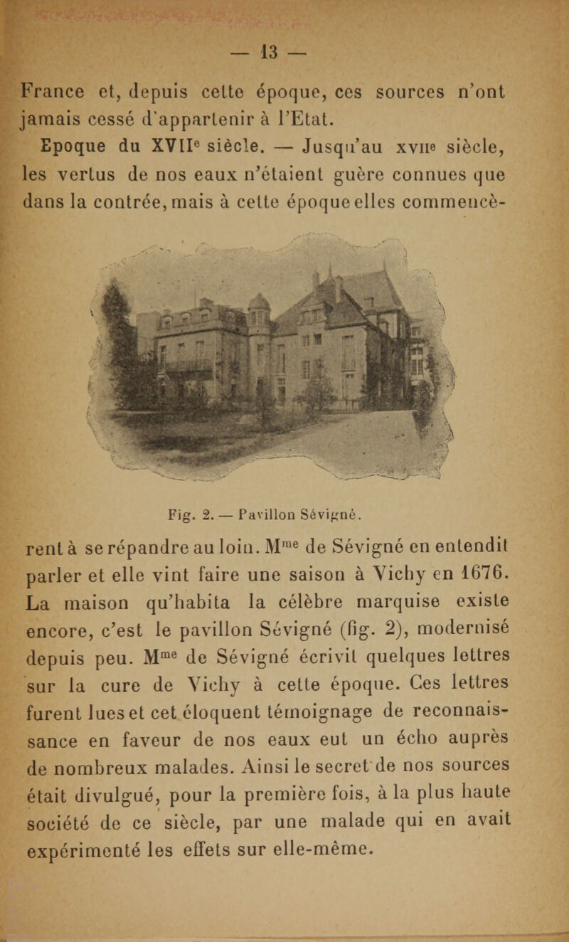 France et, depuis celte époque, ces sources n'ont jamais cessé d'appartenir à l'Etat. Epoque du XVIP siècle. — Jusqu'au xvne siècle, les vertus de nos eaux n'étaient guère connues que dans la contrée, mais à cette époque elles commencè- Fig. 2. — Pavillon Sévigné. rent à se répandre au loin. M'^ de Sévigné en entendit parler et elle vint faire une saison à Yicliy en 1676. La maison qu'habita la célèbre marquise existe encore, c'est le pavillon Sévigné (fig. 2), modernisé depuis peu. M** de Sévigné écrivit quelques lettres sur la cure de Yicliy à cette époque. Ces lettres furent lues et cet éloquent témoignage de reconnais- sance en faveur de nos eaux eut un écho auprès de nombreux malades. Ainsi le secret de nos sources était divulgué, pour la première fois, à la plus haute société de ce siècle, par une malade qui en avait expérimenté les effets sur elle-même.