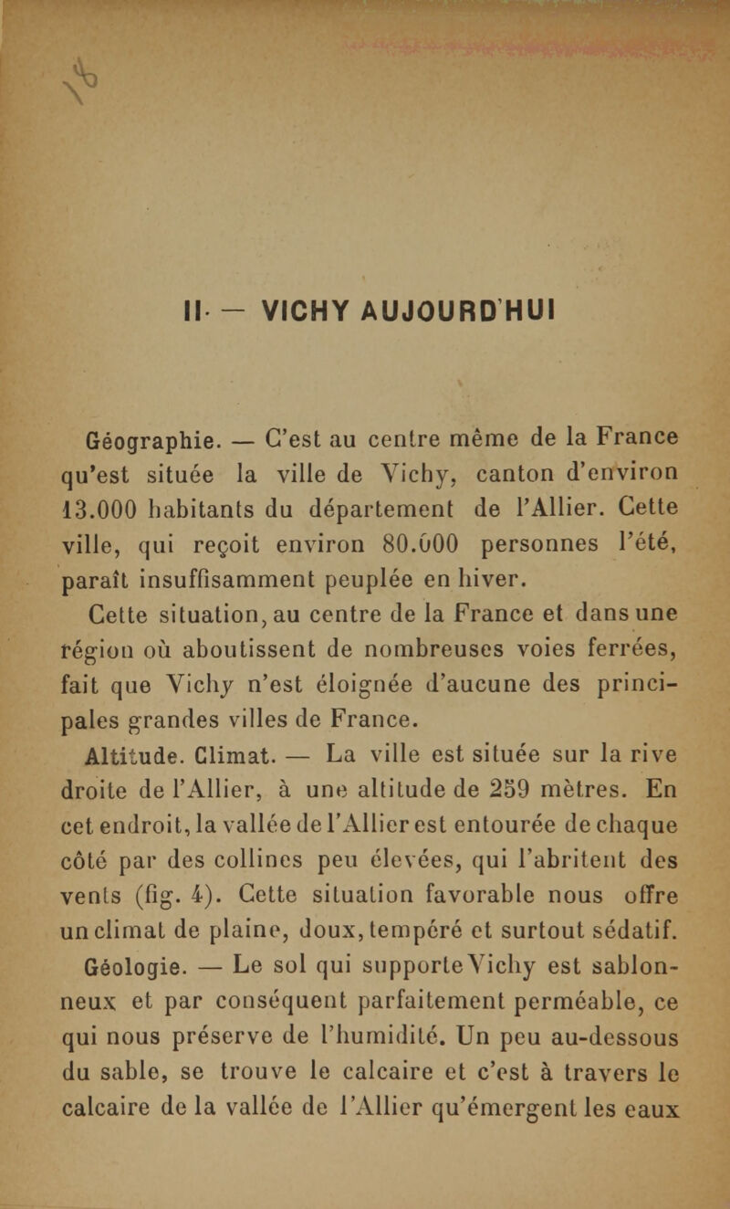 Il - VICHY AUJOURD HUI Géographie. — C'est au centre même de la France qu'est située la ville de Vichy, canton d'environ 13.000 habitants du département de l'Allier. Cette ville, qui reçoit environ 80.000 personnes l'été, paraît insuffisamment peuplée en hiver. Cette situation, au centre de la France et dans une région où aboutissent de nombreuses voies ferrées, fait que Vichy n'est éloignée d'aucune des princi- pales grandes villes de France. Altitude. Climat. — La ville est située sur la rive droite de l'Allier, à une altitude de 259 mètres. En cet endroit, la vallée de l'Allier est entourée de chaque côté par des collines peu élevées, qui l'abritent des venls (fig. 4). Cette situation favorable nous offre un climat de plaine, doux, tempéré et surtout sédatif. Géologie. — Le sol qui supporte Vichy est sablon- neux et par conséquent parfaitement perméable, ce qui nous préserve de l'humidité. Un peu au-dessous du sable, se trouve le calcaire et c'est à travers le calcaire de la vallée de l'Allier qu'émergent les eaux