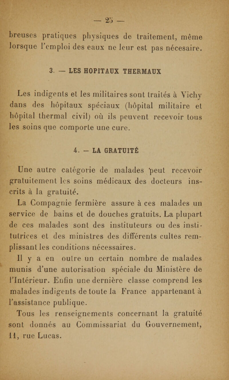 breuses pratiques physiques de traitement, même lorsque l'emploi des eaux ne leur est pas nécesaire. 3. — LES HOPITAUX THERMAUX Les indigents et les militaires sont traités à Vichy dans des hôpitaux spéciaux (hôpital militaire et hôpital thermal civil; où ils peuvent recevoir tous les soins que comporte une cure. 4. - LA GRATUITÉ Une autre catégorie de malades peut recevoir gratuitement les soins médicaux des docteurs ins- crits à la gratuité. La Compagnie fermière assure à ces malades un service de bains et de douches gratuits. La plupart de ces malades sont des instituteurs ou des insti- tutrices et des ministres des différents cultes rem- plissant les conditions nécessaires. Il y a en outre un certain nombre de malades munis d'une autorisation spéciale du Ministère de l'Intérieur. Enfin une dernière classe comprend les malades indigents de toute la France appartenant à l'assistance publique. Tous les renseignements concernant la gratuité sont donnés au Commissariat du Gouvernement, 11, rue Lucas.