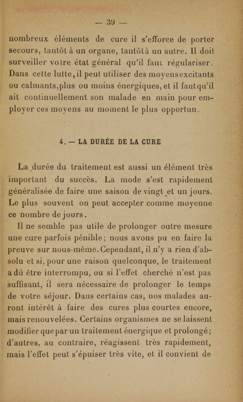 nombreux éléments de cure il s'efforce de porter secours, tantôt à un organe, tautôtà un autre. 11 doit surveiller voire état général qu'il faut régulariser. Dans cette lutte, il peut utiliser des moyensexcitants ou calmants,plus ou moins énergiques, et il fautqu'il ait continuellement son malade en main pour em- ployer ces moyens au moment le plus opportun. 4. — LA DURÉE DE LA CURE La durée du traitement est aussi un élément très important du succès. La mode s'est rapidement généralisée de faire une saison de vingt et un jours. Le plus souvent on peut accepter comme moyenne ce nombre de jours. Il ne semble pas utile de prolonger outre mesure une cure parfois pénible; nous avons pu en faire la preuve sur nous-même. Cependant, il n'y a rien d'ab- solu et si, pour une raison quelconque, le traitement a dû être interrompu, ou si l'effet cherché n'est pas suffisant, il sera nécessaire de prolonger le temps de votre séjour. Dans certains cas, nos malades au- ront intérêt à faire des cures plus courtes encore, mais renouvelées. Certains organismes ne se laissent modifier quepar un traitement énergique et prolongé; d'autres, au contraire, réagissent très rapidement, mais l'effet peut s'épuiser très vite, et il convient de