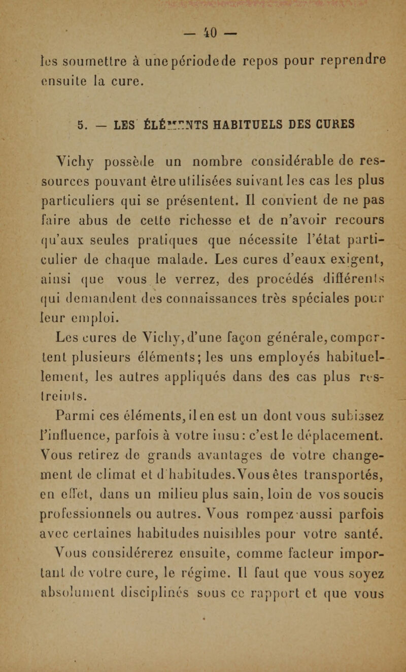 les soumettre à unepériodede repos pour reprendre ensuite la cure. 5. — LES ÉLÉ'!':NTS HABITUELS DES CURES Vichy possède un nombre considérable de res- sources pouvant êtroutilisées suivant les cas les plus particuliers qui se présentent. Il convient de ne pas faire abus de cette richesse et de n'avoir recours qu'aux seules pratiques que nécessite l'état parti- culier de chaque malade. Les cures d'eaux exigent, ainsi ([ue vous le verrez, des procédés diflérenis qui demandent des connaissances très spéciales pour leur emploi. Les cures de Vichy,d'une façon générale, compor- tent plusieurs éléments; les uns employés habituel- lement, les autres appliqués dans des cas plus rts- Ireinls. Parmi ces éléments, il en est un dont vous subissez l'influence, parfois à votre insu: c'est le déplacement. Vous relirez de grands avantages de votre change- ment de climat et d habitudes.Vous êtes transportés, en effet, dans un milieu plus sain, loin de vos soucis professionnels ou autres. Vous rompez aussi parfois avec certaines habitudes nuisibles pour votre santé. Vous considérerez ensuite, comme facteur impor- tant do votre cure, le régime. Il faut que vous soyez absolument disciplinés suus ce rapport et que vous