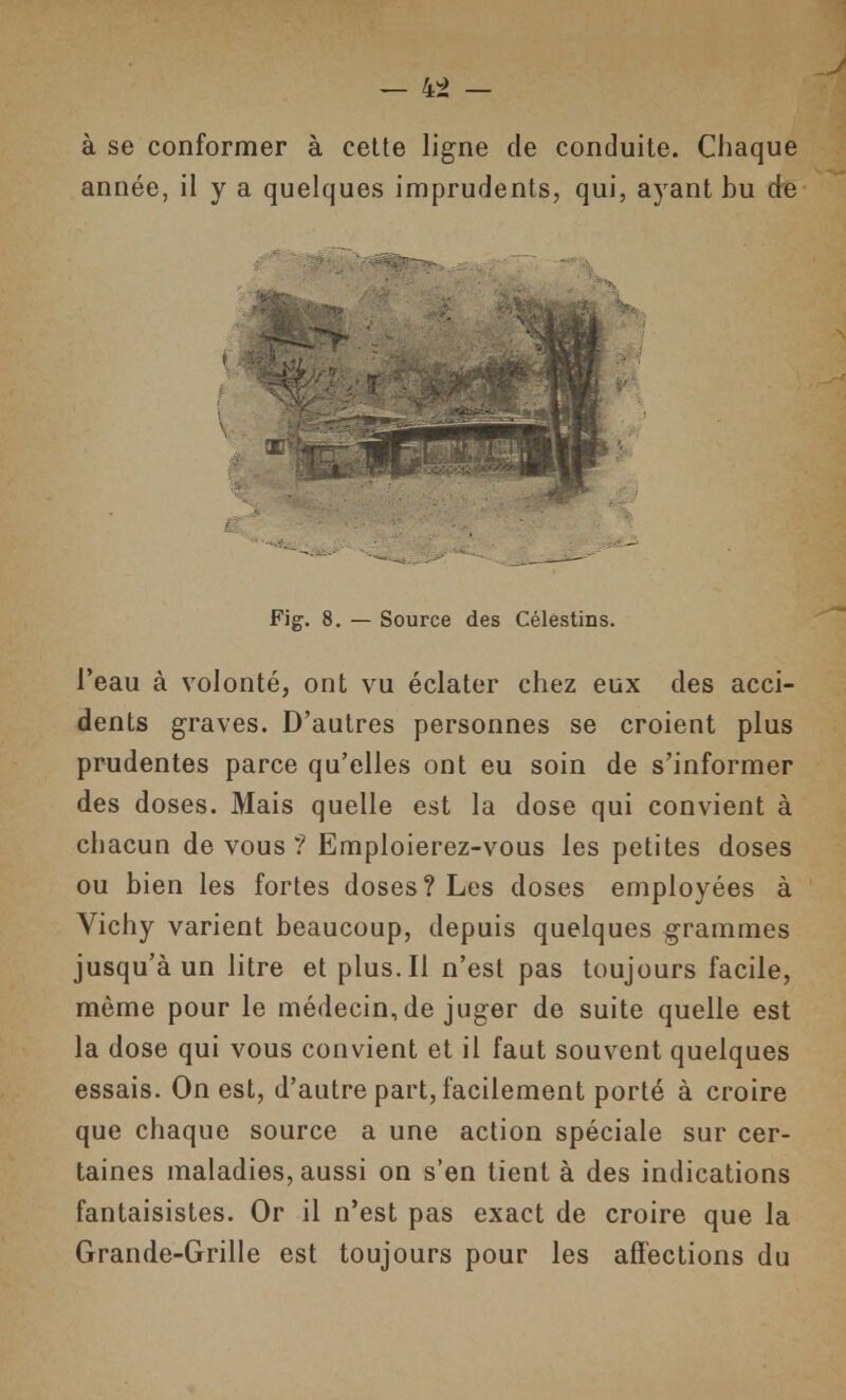 — 4:^ — à se conformer à celte ligne de conduite. Chaque année, il y a quelques imprudents, qui, ayant bu de Fig. 8. — Source des Célestins. l'eau à volonté, ont vu éclater chez eux des acci- dents graves. D'autres personnes se croient plus prudentes parce qu'elles ont eu soin de s'informer des doses. Mais quelle est la dose qui convient à chacun de vous ? Emploierez-vous les petites doses ou bien les fortes doses? Les doses employées à Vichy varient beaucoup, depuis quelques grammes jusqu'à un litre et plus. Il n'est pas toujours facile, même pour le médecin, de juger de suite quelle est la dose qui vous convient et il faut souvent quelques essais. On est, d'autre part, facilement porté à croire que chaque source a une action spéciale sur cer- taines maladies, aussi on s'en tient à des indications fantaisistes. Or il n'est pas exact de croire que la Grande-Grille est toujours pour les affections du