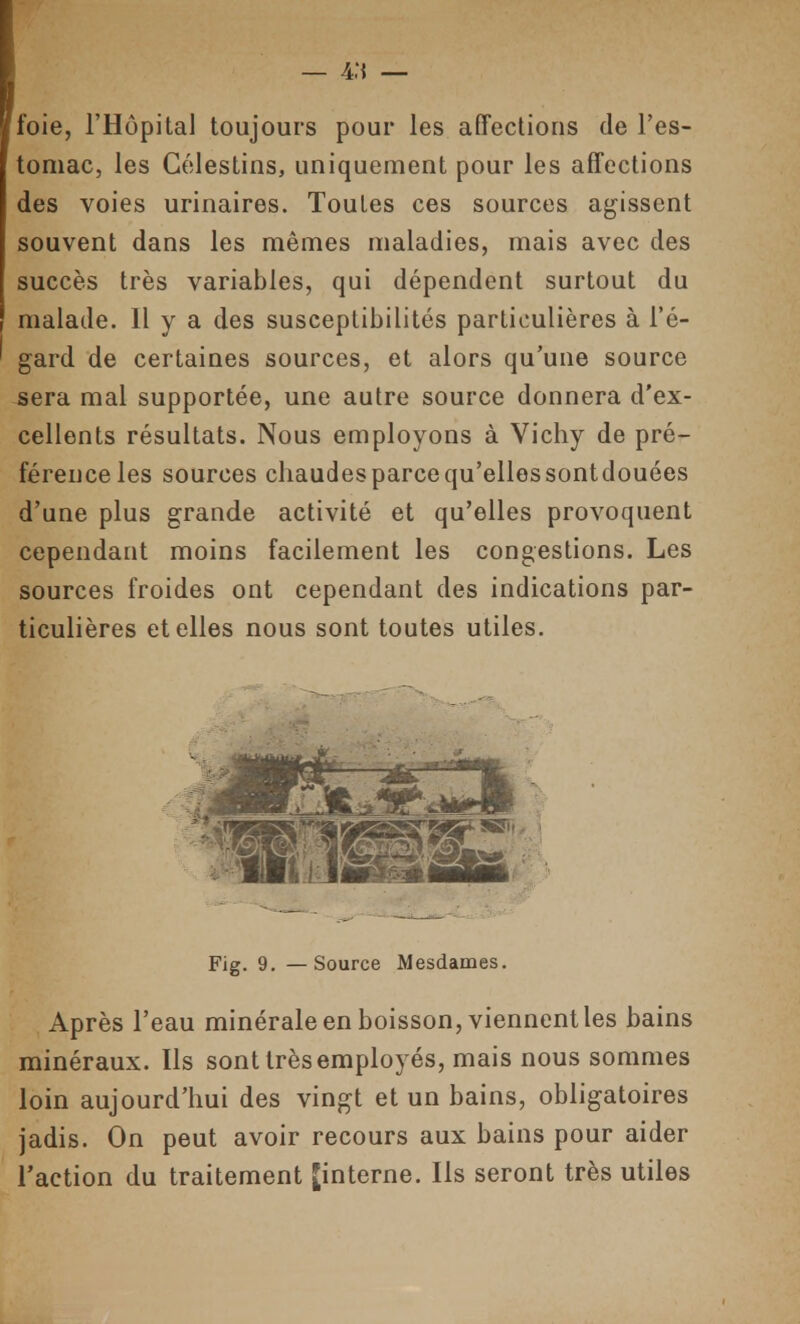 — 4:{ — loie, l'Hôpital toujours pour les affections de l'es- tomac, les Gélestins, uniquement pour les affections des voies urinaires. Toutes ces sources agissent souvent dans les mêmes maladies, mais avec des succès très variables, qui dépendent surtout du malade. Il y a des susceptibilités particulières à l'é- gard de certaines sources, et alors qu'une source sera mal supportée, une autre source donnera d'ex- cellents résultats. Nous employons à Vichy de pré- férence les sources chaudes parce qu'elles sontdouées d'une plus grande activité et qu'elles provoquent cependant moins facilement les congestions. Les sources froides ont cependant des indications par- ticulières et elles nous sont toutes utiles. Fig. 9. —Source Mesdames. Après l'eau minérale en boisson, viennent les bains minéraux. Us sont très employés, mais nous sommes loin aujourd'hui des vingt et un bains, obligatoires jadis. On peut avoir recours aux bains pour aider l'action du traitement [interne. Ils seront très utiles