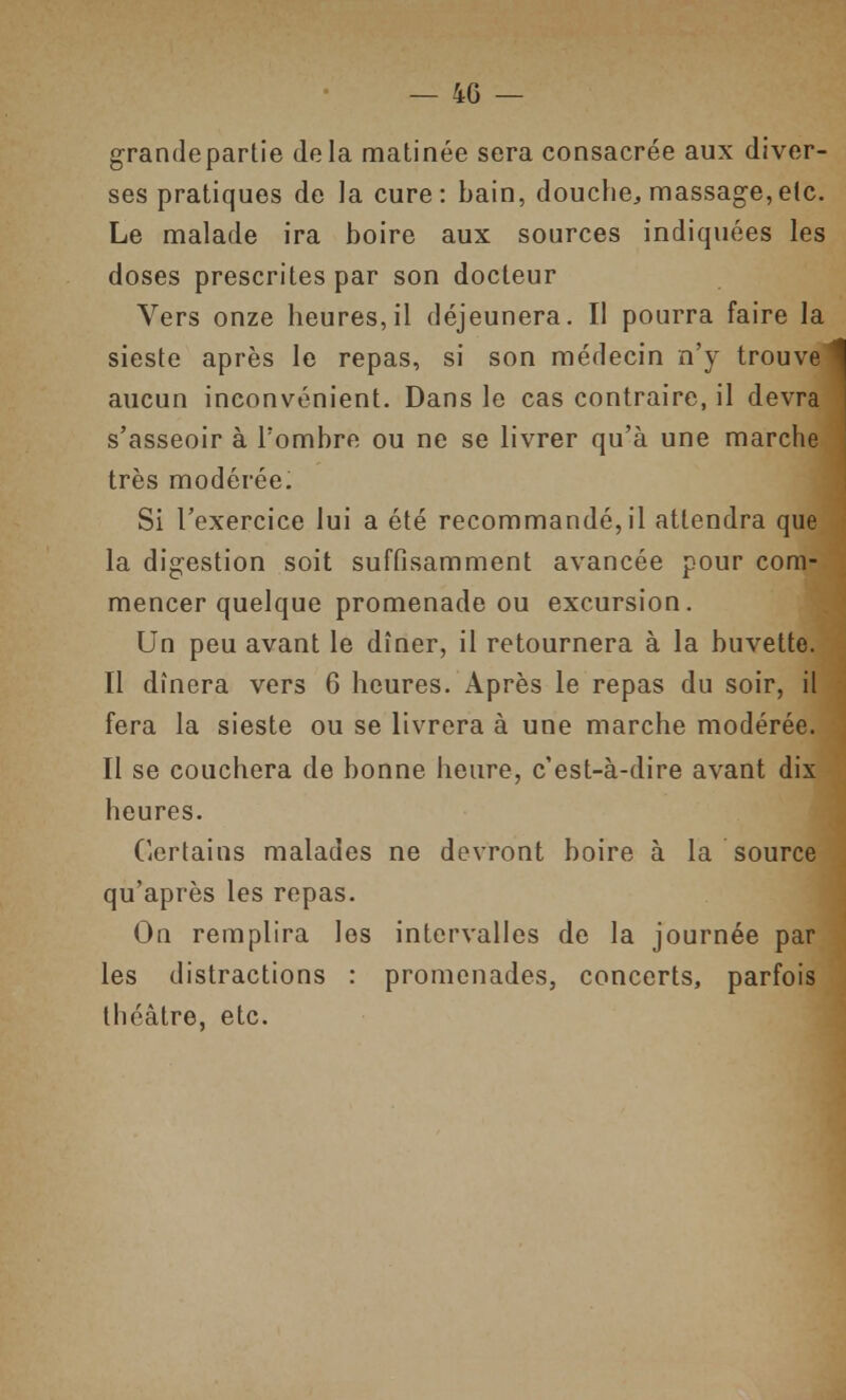 grandepartie delà matinée sera consacrée aux diver- ses pratiques de la cure: bain, douche, massage,etc. Le malade ira boire aux sources indiquées les doses prescrites par son docteur Vers onze heures, il déjeunera. Il pourra faire la sieste après le repas, si son médecin n'y trouve aucun inconvénient. Dans le cas contraire, il devra s'asseoir à l'ombre ou ne se livrer qu'à une marche très modérée. Si l'exercice lui a été recommandé, il attendra que la digestion soit suffisamment avancée pour com- mencer quelque promenade ou excursion. Un peu avant le dîner, il retournera à la buvette. Il dînera vers 6 heures. Après le repas du soir, il fera la sieste ou se livrera à une marche modérée. Il se couchera de bonne heure, c'est-à-dire avant dix heures. Certains malades ne devront boire à la source qu'après les repas. On remplira les intervalles de la journée par les distractions : promenades, concerts, parfois théâtre, etc.
