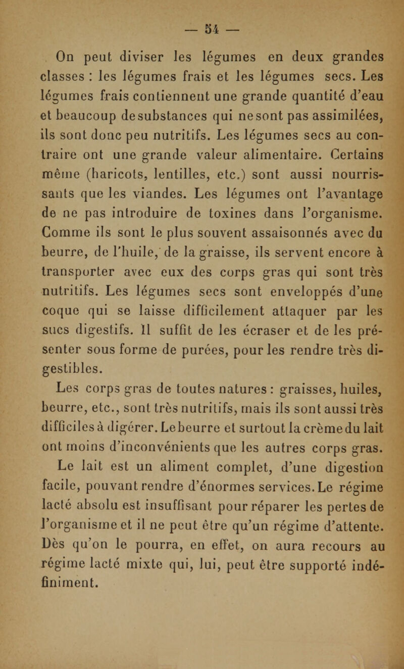 On peut diviser les légumes en deux grandes classes : les légumes frais et les légumes secs. Les légumes frais contiennent une grande quantité d'eau et beaucoup desubstances qui nesontpas assimilées, ils sont donc peu nutritifs. Les légumes secs au con- traire ont une grande valeur alimentaire. Certains même (haricots, lentilles, etc.) sont aussi nourris- sants que les viandes. Les légumes ont l'avantage de ne pas introduire de toxines dans l'organisme. Comme ils sont le plus souvent assaisonnés avec du beurre, do l'huile, de la graisse, ils servent encore à transporter avec eux des corps gras qui sont très nutritifs. Les légumes secs sont enveloppés d'une coque qui se laisse difficilement attaquer par les sucs digestifs. Il suffit de les écraser et de les pré- senter sous forme de purées, pour les rendre très di- gestibles. Les corps gras de toutes natures : graisses, huiles, beurre, etc., sont très nutritifs, mais ils sont aussi très difficiles à digérer. Lebeurre et surtout la crèmedu lait ont moins d'inconvénients que les autres corps gras. Le lait est un aliment complet, d'une digestion facile, pouvant rendre d'énormes services. Le régime lacté absolu est insuffisant pour réparer les pertes de l'organisme et il ne peut être qu'un régime d'attente. Dès qu'on le pourra, en effet, on aura recours au régime lacté mixte qui, lui, peut être supporté indé- finiment.