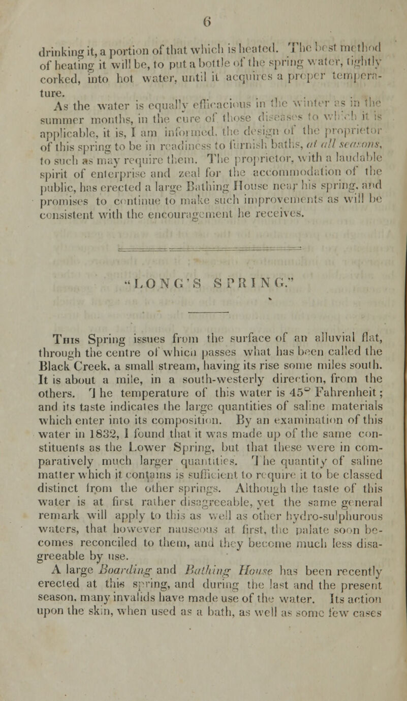 6 drinking it,a portion of that which is heated. Thebi si method of heating it will be, to putabottleof the spring water, lightly corked, 'into hot water, until it acquires a pr< p< r tern] ern- ture. As the water is equally efficacious in the winter summer months, in the cure of I applicable, it is, 1 am informed, the design of the proprietor of this spring to he in readiness to furnish baths, atoll seasons, to such as may require them. The proprietor, with a laudable spirit of enterprise and zeal for the accommodation of the public, has erected a large Bathing House near his spring, and promises to continue to make such improvements as will he consistent with the encouragement he receives. long;-; sprinc; This Spring issues from the surface of an alluvial flat, through the centre of whici) passes what has been called the Black Creek, a small stream, having its rise some miles south. It is about a mile, in a south-westerly direction, from the others. rJ he temperature of this water is 45° Fahrenheit; and its taste indicates the large quantities of saline materials which enter into its composition. By an examination of this water in 1832, 1 found that it was made up of the same con- stituents as the Lower Spring, but that these were in com- paratively much larger quantities. rl he quantity of saline matter which it contains is sufli< ient to require it to be classed distinct irom the other springs. Although the taste of this water is at fust rather disagreeable, yet the same genera! remark will apply to this as well as other hydro-sulphurous writers, that however nauseous at first, the palate soon be- comes reconciled to them, and they become much less disa- greeable by use. A large Boarding and {lathing House has been recently erected at this spring, and during the last and the present season, many invalids have made use of the water. Its action upon the skin, when used as a bath, as well as some lew cases