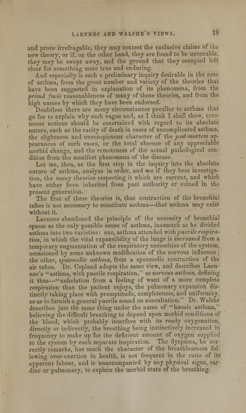 and prove irrefragable, they may contest the exclusive claims of the new theory, or if, on the other hand, they are found to be untenable, they may be swept away, and the ground that they occupied left clear for something more true and enduring. And especially is such a preliminary inquiry desirable in the case of asthma, from the great number and variety of the theories that have been suggested in explanation of its phenomena, from the primd facie reasonableness of many of those theories, and from the high names by which they have been endorsed. Doubtless there are many circumstances peculiar to asthma that go far to explain why such vague and, as I think I shall show, erro- neous notions should be entertained with regard to its absolute nature, such as the rarity of death in cases of uncomplicated asthma, the slightness and unconspicuous character of the post-mortem ap- pearances of such cases, or the total absence of any appreciable morbid change, and the remoteness of the actual pathological con- dition from the manifest phenomena of the disease. Let me, then, as the first step in the inquiry into the absolute nature of asthma, analyze in order, and see if they bear investiga- tion, the many theories respecting it which are current, and which have either been inherited from past authority or coined in the present generation. The first of these theories is, that contraction of the bronchial tubes is not necessary to constitute asthma—that asthma may exist without it. Laennec abandoned the principle of the necessity of bronchial spasm as the only possible cause of asthma, inasmuch as he divided asthma into two varieties: one, asthma attended with puerile respira- tion, in which the vital expansibility of the lungs is increased from a temporary augmentation of the respiratory necessities of the system, occasioned by some unknown modification of the nervous influence; the other, spasmodic asthma, from a spasmodic contraction of the air tubes. Dr. Copland adopts the same view, and describes Laen- nec's asthma, with puerile respiration, as nervous asthma, defining it thus—anhelation from a feeling of want of a more complete respiration than the patient enjoys, the pulmonary expansion dis- tinctly taking place with promptitude, completeness, and uniformity, so as to furnish a general puerile sound on auscultation. Dr. Walshe describes just the same thing under the name of haemic asthma, believing the difficult breathing to depend upon morbid conditions of the blood, which probably interfere with its ready oxygenation, directly or indirectly, the breathing being instinctively increased in frequency to make up for the deficient amount of oxygen supplied to the system by each separate inspiration. The dyspnoea, he cor- rectly remarks, has much the character of the breathlessness fol- lowing over-exertion in health, is not frequent in the ratio of its apparent labour, and is unaccompanied by any physical signs, car- diac or pulmonary, to explain the morbid state of the breathing.